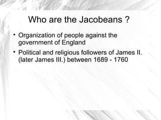 Who are the Jacobeans ?
Organization of people against the
government of England
Political and religious followers of James II.
(later James III.) between 1689 - 1760