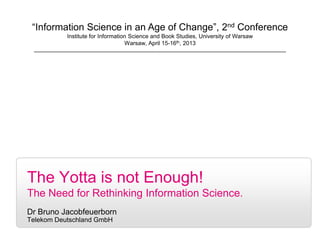 1
The Yotta is not Enough!
The Need for Rethinking Information Science.
Dr Bruno Jacobfeuerborn
Telekom Deutschland GmbH
“Information Science in an Age of Change”, 2nd Conference
Institute for Information Science and Book Studies, University of Warsaw
Warsaw, April 15-16th, 2013
 