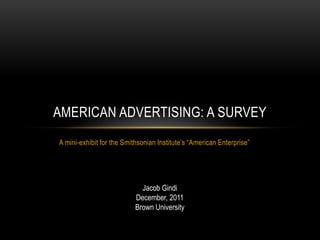 AMERICAN ADVERTISING: A SURVEY
A mini-exhibit for the Smithsonian Institute’s ―American Enterprise‖




                             Jacob Gindi
                           December, 2011
                           Brown University
 