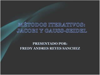 MÉTODOS ITERATIVOS: JACOBI Y GAUSS-SEIDEL PRESENTADO POR: FREDY ANDRES REYES SANCHEZ 