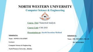 NORTH WESTERN UNIVERSITY
Computer Science & Engineering
Course Titel: Numerical Analysis
Course Code: CSE-2321
Presentation on: Jacobi Iteration Method
Submitted by:
Name : MD. MONIRUL ISLAM
ID: 20151116010
Submitted to:
Name : SONIYA YEASMIN
Lecturer
Computer Science & Engineering
North Western University , Khulna
 