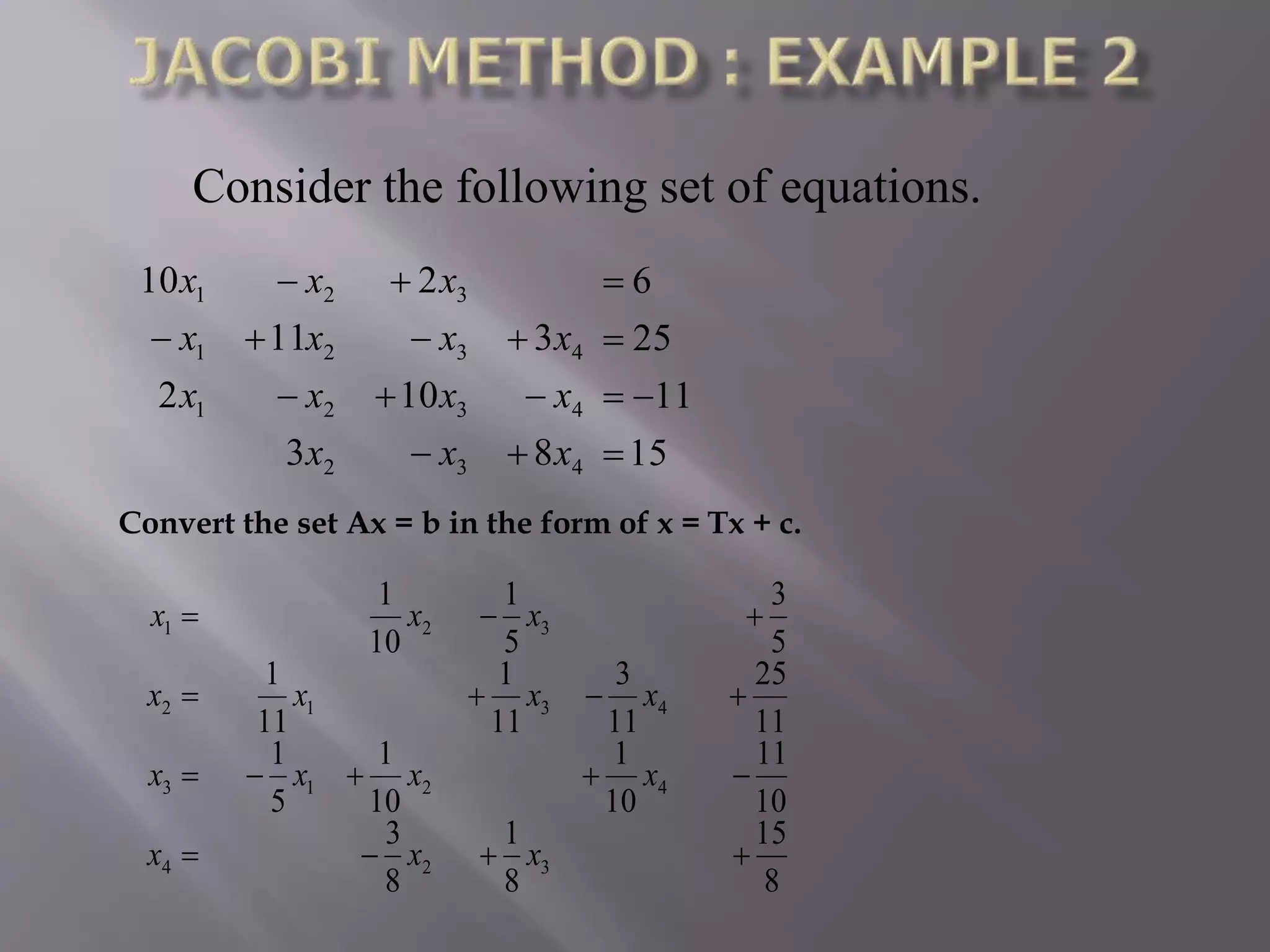 Consider the following set of equations.
15
11
25
6
83
102
311
210
432
4321
4321
321








xxx
xxxx
xxxx
xxx
Convert the set Ax = b in the form of x = Tx + c.
8
15
8
1
8
3
10
11
10
1
10
1
5
1
11
25
11
3
11
1
11
1
5
3
5
1
10
1
324
4213
4312
321




xxx
xxxx
xxxx
xxx
 