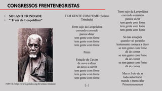 • SOLANO TRINDADE
• “ Trem da Leopoldina”
TEM GENTE COM FOME (Solano
Trindade)
Trem sujo da Leopoldina
correndo correndo
parece dizer
tem gente com fome
tem gente com fome
tem gente com fome
Piiiiii
Estação de Caxias
de novo a dizer
de novo a correr
tem gente com fome
tem gente com fome
tem gente com fome
[...]
Trem sujo da Leopoldina
correndo correndo
parece dizer
tem gente com fome
tem gente com fome
tem gente com fome
Só nas estações
quando vai parando
lentamente começa a dizer
se tem gente com fome
dá de comer
se tem gente com fome
dá de comer
se tem gente com fome
dá de comer
Mas o freio de ar
todo autoritário
manda o trem calar
Psiuuuuuuuuuuu
FONTE: https://www.geledes.org.br/solano-trindade/
 