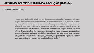 • Jornal O Globo. (1944)
“Mas, a verdade, aliás ainda por ser largamente explanada, é que entre nós nem
sequer historicamente essas distinções se fundamentaram, e, à parte os brados
da consciência universal contra a escravatura, seriam artificiais quase todas as
obras de arte que exploram o tempo das senzalas porquanto, via de regra, os
negros escravos, em todo país, eram mais bem tratados do que muitos que hoje
vivem desamparados. Os crimes, os tormentos, eram exceções, porquanto a
regra foi sempre a doçura brasileira, o fenômeno da mãe preta, dos escravos
que, mesmo sobrevinda a Abolição, ficaram por quase toda a parte a serviço
dos seus senhores, e morreram acarinhados por todos ”
 