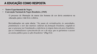 • Teatro Experimental do Negro.
• Convenção Nacional do Negro Brasileiro. (1945)
O processo de libertação da massa dos homens de cor devia assentar-se na
educação, para a vida livre e efetiva.
Reivindicações em carta aberta: “Na pauta de reivindicações às autoridades,
predominava o teor das matrizes culturais da formação brasileira, exigindo-se
que se gravasse na Constituição a referência à origem étnica do povo brasileiro;
que se criminalizasse o preconceito de cor e de raça; que se garantisse o acesso
ao ensino público para os afro-brasileiros” (Pág.512)
 