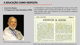 • Guerreiro Ramos
• I Congresso do Negro Brasileiro (1950)
A realização do I Congresso do Negro Brasileiro visava ser um evento
sem precedentes para a história do homem de cor. Desde o início, a
ideia carregava uma crítica intrínseca aos dois primeiros congressos
realizados em 1934 e 1937.
FONTE: http://www.justificando.com/tag/guerreiro-ramos/
FONTE: https://ipeafro.org.br/acervo-digital/leituras/ten-publicacoes/jornal-quilombo-no-10/
 