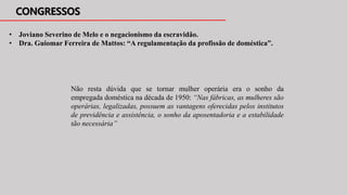 • Joviano Severino de Melo e o negacionismo da escravidão.
• Dra. Guiomar Ferreira de Mattos: “A regulamentação da profissão de doméstica”.
Não resta dúvida que se tornar mulher operária era o sonho da
empregada doméstica na década de 1950: “Nas fábricas, as mulheres são
operárias, legalizadas, possuem as vantagens oferecidas pelos institutos
de previdência e assistência, o sonho da aposentadoria e a estabilidade
tão necessária”
 