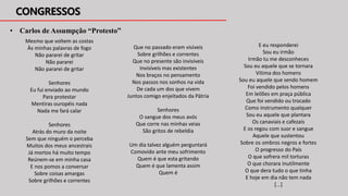 • Carlos de Assumpção “Protesto”
Mesmo que voltem as costas
Às minhas palavras de fogo
Não pararei de gritar
Não pararei
Não pararei de gritar
Senhores
Eu fui enviado ao mundo
Para protestar
Mentiras ouropéis nada
Nada me fará calar
Senhores
Atrás do muro da noite
Sem que ninguém o perceba
Muitos dos meus ancestrais
Já mortos há muito tempo
Reúnem-se em minha casa
E nos pomos a conversar
Sobre coisas amargas
Sobre grilhões e correntes
Que no passado eram visíveis
Sobre grilhões e correntes
Que no presente são invisíveis
Invisíveis mas existentes
Nos braços no pensamento
Nos passos nos sonhos na vida
De cada um dos que vivem
Juntos comigo enjeitados da Pátria
Senhores
O sangue dos meus avós
Que corre nas minhas veias
São gritos de rebeldia
Um dia talvez alguém perguntará
Comovido ante meu sofrimento
Quem é que esta gritando
Quem é que lamenta assim
Quem é
E eu responderei
Sou eu irmão
Irmão tu me desconheces
Sou eu aquele que se tornara
Vitima dos homens
Sou eu aquele que sendo homem
Foi vendido pelos homens
Em leilões em praça pública
Que foi vendido ou trocado
Como instrumento qualquer
Sou eu aquele que plantara
Os canaviais e cafezais
E os regou com suor e sangue
Aquele que sustentou
Sobre os ombros negros e fortes
O progresso do País
O que sofrera mil torturas
O que chorara inutilmente
O que dera tudo o que tinha
E hoje em dia não tem nada
[...]
 