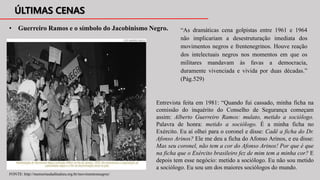 • Guerreiro Ramos e o símbolo do Jacobinismo Negro.
Entrevista feita em 1981: “Quando fui cassado, minha ficha na
comissão do inquérito do Conselho de Segurança começam
assim: Alberto Guerreiro Ramos: mulato, metido a sociólogo.
Palavra de honra: metido a sociólogo. É a minha ficha no
Exército. Eu aí olhei para o coronel e disse: Cadê a ficha do Dr.
Afonso Arinos? Ele me deu a ficha do Afonso Arinos, e eu disse:
Mas seu coronel, não tem a cor do Afonso Arinos! Por que é que
na ficha que o Exército brasileiro fez de mim tem a minha cor? E
depois tem esse negócio: metido a sociólogo. Eu não sou metido
a sociólogo. Eu sou um dos maiores sociólogos do mundo.
“As dramáticas cena golpistas entre 1961 e 1964
não implicariam a desestruturação imediata dos
movimentos negros e frentenegrinos. Houve reação
dos intelectuais negros nos momentos em que os
militares mandavam às favas a democracia,
duramente vivenciada e vivida por duas décadas.”
(Pág.529)
FONTE: http://memoriasdaditadura.org.br/movimentosnegros/
 