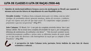 Oswaldo Aranha: “Conheces bem a situação deste país e és vítima, com teu valor
invulgar, do predomínio desses generais mestiços, mistos de escravos e senhores.
O que nos espera será pior do que hoje existe. É o empirismo vulgar, gozador e
prepotente o que nos vai governar” (Pág.497)
• Opiniões de intelectuais/militares brancos acerca da mestiçagem no Brasil; que segundo os
mesmos seria um dos fatores de impedimento de uma República plena.
João Cabanas: “O Brasil, Exa, é um país de completa mixórdia étnica. Isto é por
demais sabido. Há na nossa terra completa diversidade de raças e, por conseguinte,
diferença de sentimentos, de ambições e de ideias” : “Não havendo unidade racial,
existirá forçosamente conflitos e atritos entre os diferentes modos de sentir, modo
de ver que serão tão diversos e tão heterogêneas as raças que se compõe o Povo
Brasileiro” (Pág.498)
• A perspectiva de João Cabanas teria, portanto, fortes indícios de uma luta de classes
econômica e cultural.
 