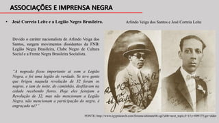 Devido o caráter nacionalista de Arlindo Veiga dos
Santos, surgem movimentos dissidentes da FNB:
Legião Negra Brasileira, Clube Negro de Cultura
Social e a Frente Negra Brasileira Socialista.
• José Correia Leite e a Legião Negra Brasileira. Arlindo Veiga dos Santos e José Correia Leite
FONTE: http://www.egyptsearch.com/forums/ultimatebb.cgi?ubb=next_topic;f=15;t=009175;go=older
“A negrada ficou importante aí com a Legião
Negra, e foi uma legião de verdade. Se teve gente
que brigou naquela revolução de 32 foram os
negros, e iam de noite, de caminhão, desfilavam na
cidade recebendo flores. Hoje eles festejam a
Revolução de 32, mas não mencionam a Legião
Negra, não mencionam a participação do negro, é
engraçado né?”
 
