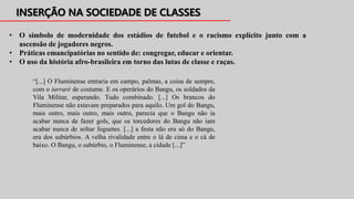 • O símbolo de modernidade dos estádios de futebol e o racismo explícito junto com a
ascensão de jogadores negros.
• Práticas emancipatórias no sentido de: congregar, educar e orientar.
• O uso da história afro-brasileira em torno das lutas de classe e raças.
“[...] O Fluminense entraria em campo, palmas, a coisa de sempre,
com o iurraré de costume. E os operários do Bangu, os soldados da
Vila Militar, esperando. Tudo combinado. [...] Os brancos do
Fluminense não estavam preparados para aquilo. Um gol do Bangu,
mais outro, mais outro, mais outro, parecia que o Bangu não ia
acabar nunca de fazer gols, que os torcedores do Bangu não iam
acabar nunca de soltar foguetes. [...] a festa não era só do Bangu,
era dos subúrbios. A velha rivalidade entre o lá de cima e o cá de
baixo. O Bangu, o subúrbio, o Fluminense, a cidade [...]”
 