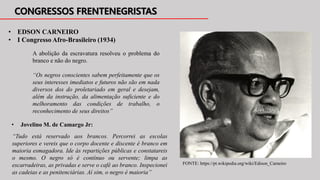 A abolição da escravatura resolveu o problema do
branco e não do negro.
“Os negros conscientes sabem perfeitamente que os
seus interesses imediatos e futuros não são em nada
diversos dos do proletariado em geral e desejam,
além da instrução, da alimentação suficiente e do
melhoramento das condições de trabalho, o
reconhecimento de seus direitos”
• EDSON CARNEIRO
• I Congresso Afro-Brasileiro (1934)
FONTE: https://pt.wikipedia.org/wiki/Edison_Carneiro
• Jovelino M. de Camargo Jr:
“Tudo está reservado aos brancos. Percorrei as escolas
superiores e vereis que o corpo docente e discente é branco em
maioria esmagadora. Ide às repartições públicas e constatareis
o mesmo. O negro só é contínuo ou servente; limpa as
escarradeiras, as privadas e serve o café ao branco. Inspecionei
as cadeias e as penitenciárias. Aí sim, o negro é maioria”
 