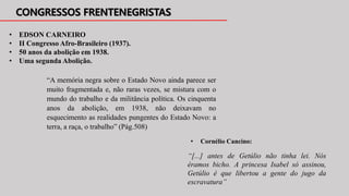 “[...] antes de Getúlio não tinha lei. Nós
éramos bicho. A princesa Isabel só assinou,
Getúlio é que libertou a gente do jugo da
escravatura”
• EDSON CARNEIRO
• II Congresso Afro-Brasileiro (1937).
• 50 anos da abolição em 1938.
• Uma segunda Abolição.
“A memória negra sobre o Estado Novo ainda parece ser
muito fragmentada e, não raras vezes, se mistura com o
mundo do trabalho e da militância política. Os cinquenta
anos da abolição, em 1938, não deixavam no
esquecimento as realidades pungentes do Estado Novo: a
terra, a raça, o trabalho” (Pág.508)
• Cornélio Cancino:
 