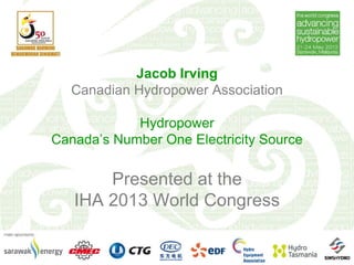 Jacob Irving
Canadian Hydropower Association
Hydropower
Canada’s Number One Electricity Source
Presented at the
IHA 2013 World Congress
 