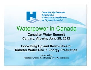 Waterpower in Canada
       Canadian Water Summit
    Calgary, Alberta, June 28, 2012

  Innovating Up and Down Stream:
Smarter Water Use in Energy Production
                     Jacob Irving
     President, Canadian Hydropower Association
 