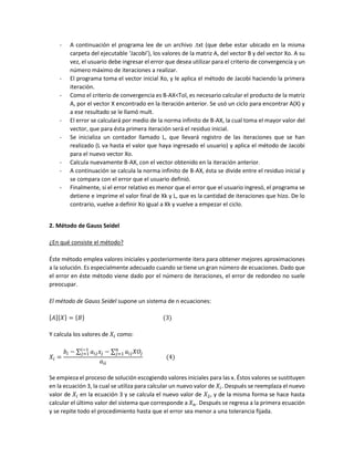 - A continuación el programa lee de un archivo .txt (que debe estar ubicado en la misma
carpeta del ejecutable ‘Jacobi’), los valores de la matriz A, del vector B y del vector Xo. A su
vez, el usuario debe ingresar el error que desea utilizar para el criterio de convergencia y un
número máximo de iteraciones a realizar.
- El programa toma el vector inicial Xo, y le aplica el método de Jacobi haciendo la primera
iteración.
- Como el criterio de convergencia es B-AX<Tol, es necesario calcular el producto de la matriz
A, por el vector X encontrado en la iteración anterior. Se usó un ciclo para encontrar A(X) y
a ese resultado se le llamó mult.
- El error se calculará por medio de la norma infinito de B-AX, la cual toma el mayor valor del
vector, que para ésta primera iteración será el residuo inicial.
- Se inicializa un contador llamado L, que llevará registro de las iteraciones que se han
realizado (L va hasta el valor que haya ingresado el usuario) y aplica el método de Jacobi
para el nuevo vector Xo.
- Calcula nuevamente B-AX, con el vector obtenido en la iteración anterior.
- A continuación se calcula la norma infinito de B-AX, ésta se divide entre el residuo inicial y
se compara con el error que el usuario definió.
- Finalmente, si el error relativo es menor que el error que el usuario ingresó, el programa se
detiene e imprime el valor final de Xk y L, que es la cantidad de iteraciones que hizo. De lo
contrario, vuelve a definir Xo igual a Xk y vuelve a empezar el ciclo.
2. Método de Gauss Seidel
¿En qué consiste el método?
Éste método emplea valores iniciales y posteriormente itera para obtener mejores aproximaciones
a la solución. Es especialmente adecuado cuando se tiene un gran número de ecuaciones. Dado que
el error en éste método viene dado por el número de iteraciones, el error de redondeo no suele
preocupar.
El método de Gauss Seidel supone un sistema de n ecuaciones:
[𝐴]{𝑋} = {𝐵} (3)
Y calcula los valores de 𝑋𝑖 como:
𝑋𝑖 =
𝑏𝑖 − ∑ 𝑎𝑖𝑗 𝑥𝑗 − ∑ 𝑎𝑖𝑗 𝑋𝑂𝑗
𝑛
𝑗=1
𝑖−1
𝑗=1
𝑎𝑖𝑖
(4)
Se empieza el proceso de solución escogiendo valores iniciales para las x. Éstos valores se sustituyen
en la ecuación 3, la cual se utiliza para calcular un nuevo valor de 𝑋𝑖. Después se reemplaza el nuevo
valor de 𝑋𝑖 en la ecuación 3 y se calcula el nuevo valor de 𝑋2, y de la misma forma se hace hasta
calcular el último valor del sistema que corresponde a 𝑋 𝑛. Después se regresa a la primera ecuación
y se repite todo el procedimiento hasta que el error sea menor a una tolerancia fijada.
 