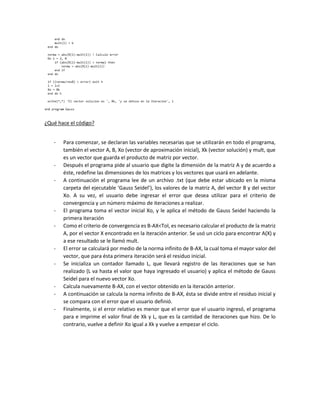 ¿Qué hace el código?
- Para comenzar, se declaran las variables necesarias que se utilizarán en todo el programa,
también el vector A, B, Xo (vector de aproximación inicial), Xk (vector solución) y mult, que
es un vector que guarda el producto de matriz por vector.
- Después el programa pide al usuario que digite la dimensión de la matriz A y de acuerdo a
éste, redefine las dimensiones de los matrices y los vectores que usará en adelante.
- A continuación el programa lee de un archivo .txt (que debe estar ubicado en la misma
carpeta del ejecutable ‘Gauss Seidel’), los valores de la matriz A, del vector B y del vector
Xo. A su vez, el usuario debe ingresar el error que desea utilizar para el criterio de
convergencia y un número máximo de iteraciones a realizar.
- El programa toma el vector inicial Xo, y le aplica el método de Gauss Seidel haciendo la
primera iteración
- Como el criterio de convergencia es B-AX<Tol, es necesario calcular el producto de la matriz
A, por el vector X encontrado en la iteración anterior. Se usó un ciclo para encontrar A(X) y
a ese resultado se le llamó mult.
- El error se calculará por medio de la norma infinito de B-AX, la cual toma el mayor valor del
vector, que para ésta primera iteración será el residuo inicial.
- Se inicializa un contador llamado L, que llevará registro de las iteraciones que se han
realizado (L va hasta el valor que haya ingresado el usuario) y aplica el método de Gauss
Seidel para el nuevo vector Xo.
- Calcula nuevamente B-AX, con el vector obtenido en la iteración anterior.
- A continuación se calcula la norma infinito de B-AX, ésta se divide entre el residuo inicial y
se compara con el error que el usuario definió.
- Finalmente, si el error relativo es menor que el error que el usuario ingresó, el programa
para e imprime el valor final de Xk y L, que es la cantidad de iteraciones que hizo. De lo
contrario, vuelve a definir Xo igual a Xk y vuelve a empezar el ciclo.
 