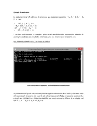 Ejemplo de aplicación
Se creó una matriz 4x4, sabiendo de antemano que las soluciones son 𝑋1 = 1, 𝑋2 = 2, 𝑋3 = −1,
𝑋4 = 1 así:
{
10𝑋1 − 𝑋2 + 2𝑋3 = 6
−𝑋1 + 11𝑋2 − 𝑋3 + 3𝑋4 = 25
2𝑋1 − 𝑋2 + 10𝑋3 − 𝑋4 = −11
3𝑋2 − 𝑋3 + 8𝑋4 = 15
Y con base en lo anterior, se corre ésta misma matriz en el simulador aplicando los métodos de
Jacobi y Gauss Seidel. Los resultados obtenidos, junto con el número de iteraciones son:
Procedimiento usando Jacobi y el código en Fortran
Ilustración 2. Captura de pantalla, resultados Método Jacobi en Fortran
Se puede observar que el simulador después de ingresar la dimensión de la matriz y tomar los datos
del .txt, realiza 9 iteraciones (de acuerdo a la tolerancia que se le fijó) y arroja como resultado: X1=
0.99967, X2= 2.00044, X3= -1.00036, X4= 1.00061; que prácticamente no difieren de la solución real
que es 𝑋1 = 1, 𝑋2 = 2, 𝑋3 = −1, 𝑋4 = 1.
 