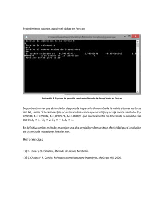 Procedimiento usando Jacobi y el código en Fortran
Ilustración 3. Captura de pantalla, resultados Método de Gauss Seidel en Fortran
Se puede observar que el simulador después de ingresar la dimensión de la matriz y tomar los datos
del .txt, realiza 5 iteraciones (de acuerdo a la tolerancia que se le fijó) y arroja como resultado: X1=
0.99938, X2= 1.99982, X3= -0.99978, X4= 1.00009; que prácticamente no difieren de la solución real
que es 𝑋1 = 1, 𝑋2 = 2, 𝑋3 = −1, 𝑋4 = 1.
En definitiva ambos métodos manejan una alta precisión y demuestran efectividad para la solución
de sistemas de ecuaciones lineales nxn.
Referencias
[1] D. López y Y. Ceballos, Método de Jacobi, Medellín.
[2] S. Chapra y R. Canale, Métodos Numéricos para Ingenieros, McGraw-Hill, 2006.
 