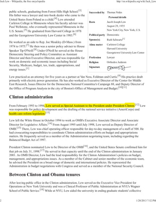Jack Lew - Wikipedia, the free encyclopedia                                                      http://en.wikipedia.org/wiki/Jack_Lew



        public schools, graduating from Forest Hills High School.[3]     Succeeded by Thomas Nides
        His father was a lawyer and rare-book dealer who came to the
                                                                                         Personal details
        United States from Poland as a child.[4] Lew attended
        Carleton College in Minnesota where his faculty adviser was      Born           Jacob Joseph Lew
        Paul Wellstone, who eventually represented Minnesota in the                     August 29, 1955
        U.S. Senate.[5] He graduated from Harvard College in 1978                       New York City, New York, U.S.

        and the Georgetown University Law Center in 1983.[6]             Political party Democratic
                                                                         Spouse(s)      Ruth Schwartz[1]
        He worked as an aide to Rep. Joe Moakley (D-Mass.) from
                                                                         Alma mater     Carleton College
        1974 to 1975.[7] He then was a senior policy adviser to House
                                                                                        Harvard University
        Speaker Tip O'Neill.[8] Under O'Neill he served at the House
                                                                                        Georgetown University Law Center
        Democratic Steering and Policy Committee as Assistant
        Director and then Executive Director, and was responsible for    Profession     Lawyer
        work on domestic and economic issues including Social            Religion       Orthodox Judaism
        Security, Medicare, budget, tax, trade, appropriations, and
                                                                         Signature
        energy issues.[1]

        Lew practiced as an attorney for five years as a partner at Van Ness, Feldman and Curtis.[9] His practice dealt
        primarily with electric power generation. He has also worked as Executive Director of the Center for Middle
        East Research, Issues Director for the Democratic National Committee's Campaign 88, and Deputy Director of
        the Office of Program Analysis in the city of Boston's Office of Management and Budget.[10][11]




        From February 1993 to 1994, Lew served as Special Assistant to the President under President Clinton.[12] Lew
                                      ,
        was responsible for policy development and the drafting of the national service initiative (AmeriCorps) and
                             p y
        health care reform legislation.[13]
                           l

        Lew left the White House in October 1994 to work as OMB's Executive Associate Director and Associate
        Director for Legislative Affairs.[14] From August 1995 until July 1998, Lew served as Deputy Director of
        OMB.[15] There, Lew was chief operating officer responsible for day-to-day management of a staff of 500. He
        had crosscutting responsibilities to coordinate Clinton administration efforts on budget and appropriations
        matters. He frequently served as a member of the Administration negotiating team, including regarding the
        Balanced Budget Act of 1997.

        President Clinton nominated Lew to be Director of the OMB[16], and the United States Senate confirmed him for
        that job on July 31, 1998.[17] He served in that capacity until the end of the Clinton administration in January
        2001. As OMB Director, Lew had the lead responsibility for the Clinton Administration’s policies on budget,
        management, and appropriations issues. As a member of the Cabinet and senior member of the economic team,
        he advised the President on a broad range of domestic and international policies. He represented the
        Administration in budget negotiations with Congress and served as a member of the National Security Council.




        After leaving public office in the Clinton administration, Lew served as the Executive Vice President for
        Operations at New York University and was a Clinical Professor of Public Administration at NYU's Wagner
        School of Public Service.[18] While at NYU, Lew aided the university in ending graduate students' collective


2                                                                                                                  1/20/2013 7:52 PM
 