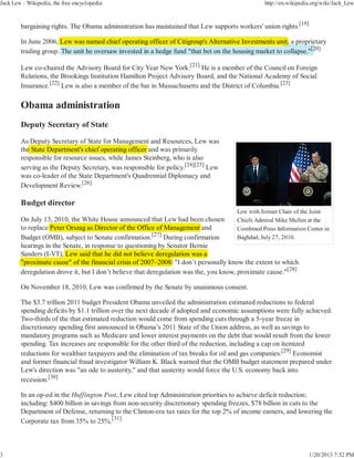 Jack Lew - Wikipedia, the free encyclopedia                                                         http://en.wikipedia.org/wiki/Jack_Lew



        bargaining rights. The Obama administration has maintained that Lew supports workers' union rights.[19]

        In June 2006, Lew was named chief operating officer of Citigroup's Alternative Investments unit, a p p
                                                                                                        , proprietary
        trading group. The unit he oversaw invested in a hedge fund "that bet on the housing market to collapse."[20]
                                                                                                                 [2


        Lew co-chaired the Advisory Board for City Year New York.[21] He is a member of the Council on Foreign
        Relations, the Brookings Institution Hamilton Project Advisory Board, and the National Academy of Social
        Insurance.[22] Lew is also a member of the bar in Massachusetts and the District of Columbia.[23]




        Deputy Secretary of State

        As Deputy Secretary of State for Management and Resources, Lew was
              p y           y                   g
        the State Department's chief operating officer and was primarily
          e
        responsible for resource issues, while James Steinberg, who is also
        serving as the Deputy Secretary, was responsible for policy.[24][25] Lew
        was co-leader of the State Department's Quadrennial Diplomacy and
        Development Review.[26]

        Budget director
                                                                                         Lew with former Chair of the Joint
        On July 13, 2010, the White House announced that Lew had been chosen            Chiefs Admiral Mike Mullen at the
        to replace Peter Orszag as Director of the Office of Management and             Combined Press Information Center in
                                                          [27]
        Budget (OMB), subject to Senate confirmation.          During confirmation      Baghdad, July 27, 2010.
        hearings in the Senate, in response to q
                                      p         questioning by Senator Bernie
                                                           g y
                 (     )                                        g
        Sanders (I-VT), Lew said that he did not believe deregulation was a
        "proximate cause" of the financial crisis of 2007–2008: "I don’t personally know the extent to which
        deregulation drove it, but I don’t believe that deregulation was the, you know, proximate cause."[28]

        On November 18, 2010, Lew was confirmed by the Senate by unanimous consent.

        The $3.7 trillion 2011 budget President Obama unveiled the administration estimated reductions to federal
        spending deficits by $1.1 trillion over the next decade if adopted and economic assumptions were fully achieved.
        Two-thirds of the that estimated reduction would come from spending cuts through a 5-year freeze in
        discretionary spending first announced in Obama’s 2011 State of the Union address, as well as savings to
        mandatory programs such as Medicare and lower interest payments on the debt that would result from the lower
        spending. Tax increases are responsible for the other third of the reduction, including a cap on itemized
        reductions for wealthier taxpayers and the elimination of tax breaks for oil and gas companies.[29] Economist
        and former financial fraud investigator William K. Black warned that the OMB budget statement prepared under
        Lew's direction was "an ode to austerity," and that austerity would force the U.S. economy back into
        recession.[30]

        In an op-ed in the Huffington Post, Lew cited top Administration priorities to achieve deficit reduction;
        including: $400 billion in savings from non-security discretionary spending freezes, $78 billion in cuts to the
        Department of Defense, returning to the Clinton-era tax rates for the top 2% of income earners, and lowering the
        Corporate tax from 35% to 25%.[31]



3                                                                                                                     1/20/2013 7:52 PM
 