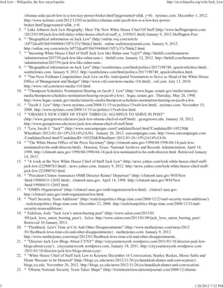 Jack Lew - Wikipedia, the free encyclopedia                                                               http://en.wikipedia.org/wiki/Jack_Lew


                 /obamas-aide-jacob-lew-is-a-low-key-power-broker.html?pagewanted=all&_r=0) . nytimes.com. December 1, 2012.
                 http://www.nytimes.com/2012/12/02/us/politics/obamas-aide-jacob-lew-is-a-low-key-power-
                 broker.html?pagewanted=all&_r=0.
            5.   ^ Luke Johnson Jack Lew Biography: Meet The New White House Chief Of Staff (http://www.huffingtonpost.com
                 /2012/01/09/jack-lew-bill-daley-white-house-chief-of-staff_n_1195011.html) January 9, 2012 Huffington Post
            6.   ^ "Biographical information on Jack Lew" (http://online.wsj.com/article
                 /AP72dca053b8394486815f57c37e7bbde2.html) . online.wallstreetjournal.com. January 9, 2012.
                 http://online.wsj.com/article/AP72dca053b8394486815f57c37e7bbde2.html.
            7.   ^ "Incoming White House Chief of Staff Jack Lew like Rahm sans %@#!" (http://thehill.com/homenews
                 /administration/203739-jack-lew-like-rahm-sans-) . thehill.com. January 12, 2012. http://thehill.com/homenews
                 /administration/203739-jack-lew-like-rahm-sans-.
            8.   ^ "Biographical information on Jack Lew" (http://seattletimes.com/html/politics/2017198748_apuslewbiobox.html) .
                 seattletimes.com. January 9, 2012. http://seattletimes.com/html/politics/2017198748_apuslewbiobox.html.
            9.   ^ "Van Ness Feldman Congratulates Jack Lew on His Anticipated Nomination to Serve as Head of the White House
                 Office of Management and Budget" (http://www.vnf.com/news-media-118.html) . vnf.com. July 13, 2010.
                 http://www.vnf.com/news-media-118.html.
           10.   ^ "Thompson Schedules Nomination Hearing on Jacob J. Lew" (http://www.hsgac.senate.gov/media/minority-
                 media/thompson-schedules-nomination-hearing-on-jacob-j-lew) . hsgac.senate.gov. Thursday, May 28, 1998.
                 http://www.hsgac.senate.gov/media/minority-media/thompson-schedules-nomination-hearing-on-jacob-j-lew.
           11.   ^ "Jacob J. Lew" (http://www.nytimes.com/2008/11/15/us/politics/15web-lew.html) . nytimes.com. November 15,
                 2008. http://www.nytimes.com/2008/11/15/us/politics/15web-lew.html.
           12.   ^ "OBAMA’S NEW CHIEF OF STAFF THIRD GU ALUMNUS TO SERVE IN POST"
                 (http://www.georgetown.edu/news/jack-lew-obama-chief-of-staff.html) . georgetown.edu. January 18, 2012.
                 http://www.georgetown.edu/news/jack-lew-obama-chief-of-staff.html.
           13.   ^ "Lew, Jacob J. "Jack"" (http://www.ourcampaigns.com/CandidateDetail.html?CandidateID=105250&
                 WhenStart=2012-01-26+19%3A14%3A36) . January 26, 2012. ourcampaigns.com. http://www.ourcampaigns.com
                 /CandidateDetail.html?CandidateID=105250&WhenStart=2012-01-26+19%3A14%3A36.
           14.   ^ "The White House Office of the Press Secretary" (http://clinton6.nara.gov/1998/04/1998-04-14-jack-lew-
                 nominated-to-be-omb-director.html) . Houston, Texas: National Archives and Records Administration. April 14,
                 1998. http://clinton6.nara.gov/1998/04/1998-04-14-jack-lew-nominated-to-be-omb-director.html. Retrieved January
                 14, 2013.
           15.   ^ "A Look at the New White House Chief of Staff Jack Lew" (http://news.yahoo.com/look-white-house-chief-staff-
                 jack-lew-222900763.html) . news.yahoo.com. January 9, 2012. http://news.yahoo.com/look-white-house-chief-staff-
                 jack-lew-222900763.html.
           16.   ^ "President Clinton Announces OMB Director Raines' Departure" (http://clinton4.nara.gov/WH/New
                 /html/19980415-12692.html) . clinton4.nara.gov. April 14, 1998. http://clinton4.nara.gov/WH/New
                 /html/19980415-12692.html.
           17.   ^ "OMB's Organization" (http://clinton3.nara.gov/omb/organization/lew.html) . clinton3.nara.gov.
                 http://clinton3.nara.gov/omb/organization/lew.html.
           18.   ^ "Nat'l Security Team Additions" (http://realclearpolitics.blogs.time.com/2008/12/23/natl-security-team-additions/)
                 . realclearpolitics.blogs.time.com. December 23, 2008. http://realclearpolitics.blogs.time.com/2008/12/23/natl-
                 security-team-additions/.
           19.   ^ Eidelson, Josh. "Jack Lew’s union-busting past" (http://www.salon.com/2013/01
                 /09/jack_lews_union_busting_past/) . Salon. http://www.salon.com/2013/01/09/jack_lews_union_busting_past/.
                 Retrieved 10 January 2013.
           20.   ^ "Flashback: Lew's Time at Citi And Other Disappointments" (http://www.motherjones.com/mojo/2012
                 /01/flashback-lews-time-citi-and-other-disappointments) . motherjones.com. January 9, 2012.
                 http://www.motherjones.com/mojo/2012/01/flashback-lews-time-citi-and-other-disappointments.
           21.   ^ "Director Jack Lew Blogs About CYNY" (http://cityyearnewyork.wordpress.com/2011/01/18/director-jack-lew-
                 blogs-about-cyny/) . cityyearnewyork.wordpress.com. January 18, 2011. http://cityyearnewyork.wordpress.com
                 /2011/01/18/director-jack-lew-blogs-about-cyny/.
           22.   ^ "White House Chief of Staff Jack Lew to Keynote December 16 Convocation; Stanley Raskas, Moise Safra and
                 Diane Wassner to be Honored" (http://blogs.yu.edu/news/2012/11/26/yu-hanukkah-dinner-and-convocation/) .
                 blogs.yu.edu. November 26, 2012. http://blogs.yu.edu/news/2012/11/26/yu-hanukkah-dinner-and-convocation/.
           23.   ^ "Obama National Security Team Takes Shape" (http://lostintransition.nationaljournal.com/2008/12/obama-



5                                                                                                                           1/20/2013 7:52 PM
 