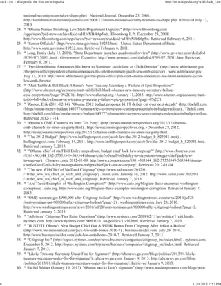Jack Lew - Wikipedia, the free encyclopedia                                                               http://en.wikipedia.org/wiki/Jack_Lew


                 national-security-team-takes-shape.php) . National Journal. December 23, 2008.
                 http://lostintransition.nationaljournal.com/2008/12/obama-national-security-team-takes-shape.php. Retrieved July 13,
                 2010.
           24.   ^ "Obama Names Steinberg, Lew State Department Deputies" (http://www.bloomberg.com
                 /apps/news?pid=newsarchive&sid=aHUvNBzk6p5w) . Bloomberg L.P.. December 23, 2008.
                 http://www.bloomberg.com/apps/news?pid=newsarchive&sid=aHUvNBzk6p5w. Retrieved February 6, 2011.
           25.   ^ "Senior Officials" (http://www.state.gov/misc/19232.htm) . United States Department of State.
                 http://www.state.gov/misc/19232.htm. Retrieved February 6, 2011.
           26.   ^ Long, Emily (July 15, 2009). "State Department launches quadrennial review" (http://www.govexec.com/dailyfed
                 /0709/071509l1.htm) . Government Executive. http://www.govexec.com/dailyfed/0709/071509l1.htm. Retrieved
                 February 6, 2011.
           27.   ^ "President Obama Announces His Intent to Nominate Jacob Lew as OMB Director" (http://www.whitehouse.gov
                 /the-press-office/president-obama-announces-his-intent-nominate-jacob-lew-omb-director) . www.whitehouse.gov.
                 July 13, 2010. http://www.whitehouse.gov/the-press-office/president-obama-announces-his-intent-nominate-jacob-
                 lew-omb-director.
           28.   ^ "Matt Taibbi & Bill Black: Obama's New Treasury Secretary a 'Failure of Epic Proportions'"
                 (http://www.alternet.org/economy/matt-taibbi-bill-black-obamas-new-treasury-secretary-failure-
                 epic-proportions?page=0%2C1) . http://www.alternet.org.+January 11, 2013. http://www.alternet.org/economy/matt-
                 taibbi-bill-black-obamas-new-treasury-secretary-failure-epic-proportions?page=0%2C1.
           29.   ^ Wasson, Erik (2011-02-14). "Obama 2012 budget proposes $1.1T deficit cut over next decade" (http://thehill.com
                 /blogs/on-the-money/budget/143777-obama-tries-to-prove-cost-cutting-credentials-in-budget-rollout) . Thehill.com.
                 http://thehill.com/blogs/on-the-money/budget/143777-obama-tries-to-prove-cost-cutting-credentials-in-budget-rollout.
                 Retrieved 2012-11-14.
           30.   ^ "Obama’s OMB Channels its Inner Tea Party" (http://neweconomicperspectives.org/2012/12/obamas-
                 omb-channels-its-inner-tea-party.html) . http://neweconomicperspectives.org/.+December 27, 2012.
                 http://neweconomicperspectives.org/2012/12/obamas-omb-channels-its-inner-tea-party.html.
           31.   ^ "The 2012 Budget" (http://www.huffingtonpost.com/jacob-lew/the-2012-budget_b_823041.html) .
                 huffingtonpost.com. February 14, 2011. http://www.huffingtonpost.com/jacob-lew/the-2012-budget_b_823041.html.
                 Retrieved January 7, 2013.
           32.   ^ ""Obama chief of staff Bill Daley steps down, budget chief Jack Lew steps up"" (http://www.cbsnews.com
                 /8301-503544_162-57355349-503544/obama-chief-of-staff-bill-daley-to-step-down-budget-chief-jack-lew-
                 to-step-up/) . Cbsnews.com. 2012-01-09. http://www.cbsnews.com/8301-503544_162-57355349-503544/obama-
                 chief-of-staff-bill-daley-to-step-down-budget-chief-jack-lew-to-step-up/. Retrieved 2012-11-14.
           33.   ^ "The new WH Chief of Staff and Citigroup" (http://www.salon.com/2012/01
                 /10/the_new_wh_chief_of_staff_and_citigroup/) . salon.com. January 10, 2012. http://www.salon.com/2012/01
                 /10/the_new_wh_chief_of_staff_and_citigroup/. Retrieved January 7, 2013.
           34.   ^ "Are These Examples of Washington Corruption?" (http://www.cato.org/blog/are-these-examples-washington-
                 corruption) . cato.org. http://www.cato.org/blog/are-these-examples-washington-corruption. Retrieved January 7,
                 2013.
           35.   ^ "OMB nominee got $900,000 after Citigroup bailout" (http://www.washingtontimes.com/news/2010/jul/28
                 /omb-nominee-got-900000-after-citigroup-bailout/?page=2) . washingtontimes.com. July 28, 2010.
                 http://www.washingtontimes.com/news/2010/jul/28/omb-nominee-got-900000-after-citigroup-bailout/?page=2.
                 Retrieved January 7, 2013.
           36.   ^ "Advisers’ Citigroup Ties Raise Questions" (http://www.nytimes.com/2009/02/11/us/politics/11citi.html) .
                 nytimes.com. http://www.nytimes.com/2009/02/11/us/politics/11citi.html. Retrieved January 7, 2013.
           37.   ^ "BUSTED: Obama's New Budget Chief Got A $900K Bonus From Citigroup After It Got A Bailout"
                 (http://www.businessinsider.com/jack-lew-omb-bonus-2010-7) . businessinsider.com. July 29, 2010.
                 http://www.businessinsider.com/jack-lew-omb-bonus-2010-7. Retrieved January 7, 2013.
           38.   ^ "Citigroup Inc." (http://topics.nytimes.com/top/news/business/companies/citigroup_inc/index.html) . nytimes.com.
                 December 5, 2012. http://topics.nytimes.com/top/news/business/companies/citigroup_inc/index.html. Retrieved
                 January 7, 2013.
           39.   ^ "Likely Treasury Secretary Under Fire for Signature" (http://abcnews.go.com/blogs/politics/2013/01/likely-
                 treasury-secretary-under-fire-for-signature/) . abcnews.go.com. January 9, 2013. http://abcnews.go.com/blogs
                 /politics/2013/01/likely-treasury-secretary-under-fire-for-signature/. Retrieved January 9, 2013.
           40.   ^ Rachel Weiner (January 10, 2013). "Obama mocks Lew’s signature" (http://www.washingtonpost.com/blogs/post-



6                                                                                                                           1/20/2013 7:52 PM
 