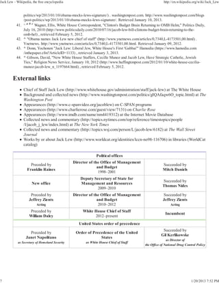 Jack Lew - Wikipedia, the free encyclopedia                                                              http://en.wikipedia.org/wiki/Jack_Lew


                 politics/wp/2013/01/10/obama-mocks-lews-signature/) . washingtonpost.com. http://www.washingtonpost.com/blogs
                 /post-politics/wp/2013/01/10/obama-mocks-lews-signature/. Retrieved January 10, 2013.
           41.   ^ a b c Wagner, Ellis, White House Correspondent, "Clinton's Budget Brain Returning to OMB Helm," Politics Daily,
                 July 16, 2010 (http://www.politicsdaily.com/2010/07/16/jacob-lew-bill-clintons-budget-brain-returning-to-the-
                 omb-hel) , retrieved February 5, 2012.
           42.   ^ "Obama names Jack Lew new chief of staff" (http://www.ynetnews.com/articles/0,7340,L-4173501,00.html) .
                 Ynetnews. http://www.ynetnews.com/articles/0,7340,L-4173501,00.html. Retrieved January 09, 2012.
           43.   ^ Donn, Yochonon "Jack Lew: Liberal Jew, White House's First 'Gabbai'" Hamodia (https://www.hamodia.com
                 /inthepaper.cfm?ArticleID=1133) , retrieved January 3, 2013.
           44.   ^ Gibson, David, "New White House Staffers, Cecille Munoz and Jacob Lew, Have Strategic Catholic, Jewish
                 Ties," Religion News Service, January 10, 2012 (http://www.huffingtonpost.com/2012/01/10/white-house-cecilia-
                 munoz-jacob-lew_n_1197664.html) , retrieved February 5, 2012.




                 Chief of Staff Jack Lew (http://www.whitehouse.gov/administration/staff/jack-lew) at The White House
                 Background and collected news (http://www.washingtonpost.com/politics/gIQAfaqw6O_topic.html) at The
                 Washington Post
                 Appearances (http://www.c-spanvideo.org/jacoblew) on C-SPAN programs
                 Appearances (http://www.charlierose.com/guest/view/7131) on Charlie Rose
                 Appearances (http://www.imdb.com/name/nm4419312) at the Internet Movie Database
                 Collected news and commentary (http://topics.nytimes.com/top/reference/timestopics/people
                 /l/jacob_j_lew/index.html) at The New York Times
                 Collected news and commentary (http://topics.wsj.com/person/L/jacob-lew/6182) at The Wall Street
                 Journal
                 Works by or about Jack Lew (http://www.worldcat.org/identities/lccn-no98-116706) in libraries (WorldCat
                 catalog)

                                                              Political offices
                                                Director of the Office of Management
                     Preceded by                                                                        Succeeded by
                                                              and Budget
                   Franklin Raines                                                                      Mitch Daniels
                                                               1998–2001
                                                    Deputy Secretary of State for
                                                                                                        Succeeded by
                      New office                    Management and Resources
                                                                                                        Thomas Nides
                                                             2009–2010
                     Preceded by                Director of the Office of Management                    Succeeded by
                    Jeffrey Zients                            and Budget                                Jeffrey Zients
                         Acting                                2010–2012                                     Acting
                    Preceded by                      White House Chief of Staff
                                                                                                          Incumbent
                    William Daley                          2012–present
                                                   United States order of precedence
                                                                                                        Succeeded by
                    Preceded by                  Order of Precedence of the United
                                                                                                       Gil Kerlikowske
                  Janet Napolitano                            States
                                                                                                           as Director of
            as Secretary of Homeland Security          as White House Chief of Staff
                                                                                            the Office of National Drug Control Policy




7                                                                                                                           1/20/2013 7:52 PM
 