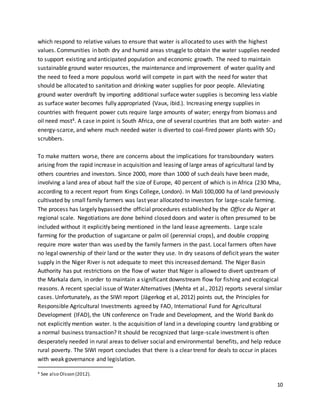 10
which respond to relative values to ensure that water is allocated to uses with the highest
values. Communities in both dry and humid areas struggle to obtain the water supplies needed
to support existing and anticipated population and economic growth. The need to maintain
sustainable ground water resources, the maintenance and improvement of water quality and
the need to feed a more populous world will compete in part with the need for water that
should be allocated to sanitation and drinking water supplies for poor people. Alleviating
ground water overdraft by importing additional surface water supplies is becoming less viable
as surface water becomes fully appropriated (Vaux, ibid.). Increasing energy supplies in
countries with frequent power cuts require large amounts of water; energy from biomass and
oil need most4. A case in point is South Africa, one of several countries that are both water- and
energy-scarce, and where much needed water is diverted to coal-fired power plants with SO2
scrubbers.
To make matters worse, there are concerns about the implications for transboundary waters
arising from the rapid increase in acquisition and leasing of large areas of agricultural land by
others countries and investors. Since 2000, more than 1000 of such deals have been made,
involving a land area of about half the size of Europe, 40 percent of which is in Africa (230 Mha,
according to a recent report from Kings College, London). In Mali 100,000 ha of land previously
cultivated by small family farmers was last year allocated to investors for large-scale farming.
The process has largely bypassed the official procedures established by the Office du Niger at
regional scale. Negotiations are done behind closed doors and water is often presumed to be
included without it explicitly being mentioned in the land lease agreements. Large scale
farming for the production of sugarcane or palm oil (perennial crops), and double cropping
require more water than was used by the family farmers in the past. Local farmers often have
no legal ownership of their land or the water they use. In dry seasons of deficit years the water
supply in the Niger River is not adequate to meet this increased demand. The Niger Basin
Authority has put restrictions on the flow of water that Niger is allowed to divert upstream of
the Markala dam, in order to maintain a significant downstream flow for fishing and ecological
reasons. A recent special issue of Water Alternatives (Mehta et al., 2012) reports several similar
cases. Unfortunately, as the SIWI report (Jägerkog et al, 2012) points out, the Principles for
Responsible Agricultural Investments agreed by FAO, International Fund for Agricultural
Development (IFAD), the UN conference on Trade and Development, and the World Bank do
not explicitly mention water. Is the acquisition of land in a developing country land grabbing or
a normal business transaction? It should be recognized that large-scale investment is often
desperately needed in rural areas to deliver social and environmental benefits, and help reduce
rural poverty. The SIWI report concludes that there is a clear trend for deals to occur in places
with weak governance and legislation.
4 See also Olsson (2012).
 