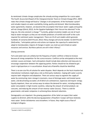 11
As mentioned climate change complicates the already existing competition for scarce water.
The Fourth Assessment Report of the Intergovernmental Panel on Climate Change (IPCC, 2007)
notes that climate change will lead to “changes in all components of the freshwater system”
and includes impacts on water availability, timing, quality and demand. Most transboundary
water agreements, however, are based on the assumption that future water supply and quality
will not change (Gleick, 2012). As the Egyptian hydrologist Fekri Hassan has observed “In the
long run, the only constant is change.”5 Currently, global circulation models are not of much
help to water managers as they are not reliable predictors of rainfall and runoff at the scale
required for catchment water management. There are 23 of such models which generate
hundreds of scenarios (Delli Priscoli, 2012). Policy changes will also be needed. As Delli Priscoli
(ibid) writes, “anticipatory policies and actions can improve the capacity of a watershed to
adapt to transboundary impacts of changes in water use, land use and climate on water
resources and services. But these policies are still in their infancy”.
Closing comments
Full-scale water wars are unlikely but the frequency of water conflicts is likely to increase
because of strong competition for the scarce resource. Conflicts can be anticipated as the most
common causes are known. Such anticipation should include data collection and measures to
encourage cooperation between the opposing parties. Parties should not be allowed to get
stuck in rigid positions or in securitization. Broad sets of benefits should be identified.
There is no one-size-fits-all solution for water disputes. Much depends on the local situation but
international institutions might play a role as third party mediators. Coping with water scarcity
requires both mitigation and adaptation. There are various ways to augment the supply of
water by constructing more storage in reservoirs, reuse of drainage water and treated waste
water, and desalinating sea water; all of which are controversial, expensive and require energy.
Equally important, there are various ways to reduce the demand for water, including reducing
water consumption in high-income countries, reducing the amount of animal products we
consume, and reducing the amount of non-revenue water (losses). There is a role for
governments and water companies in achieving these demand reductions.
Demographics are important: the growing population of the Sahel can expect their water
supplies to diminish, while the decreasing population of Southern Europe will have relatively
more water. Similar dichotomies exist elsewhere. In future, they might cause a flow of
ecological refugees.
5 Quoted in Delli Priscoli (2012).
 