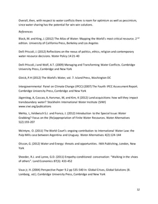 12
Overall, then, with respect to water conflicts there is room for optimism as well as pessimism,
since water sharing has the potential for win-win solutions.
References
Black, M. and King, J. (2012) The Atlas of Water: Mapping the World’s most critical resource. 2nd
edition. University of California Press, Berkeley and Los Angeles
Delli Priscoli, J. (2012) Reflections on the nexus of politics, ethics, religion and contemporary
water resource decisions. Water Policy 14:21-40
Delli Priscoli, J and Wolf, A.T. (2009) Managing and Transforming Water Conflicts. Cambridge
University Press, Cambridge and New York
Gleick, P.H (2012) The World’s Water, vol. 7. Island Press, Washington DC
Intergovernmental Panel on Climate Change (IPCC) (2007) The Fourth IPCC Assessment Report.
Cambridge University Press, Cambridge and New York
Jägerskog, A, Cascao, A, Harsmac, M, and Kim, K (2012) Land acquisitions: how will they impact
transboundary water? Stockholm International Water Institute (SIWI)
www.siwi.org/publcations
Mehta, L, Veldwisch S.J. and Franco, J. (2012) Introduction to the Special Issue: Water
Grabbing? Focus on the (Re)appropriation of Finite Water Resources. Water Alternatives
5(2):193-207
McIntyre, O. (2011) The World Court’s ongoing contribution to International Water Law: the
Pulp Mills case between Argentina and Uruguay. Water Alternatives 4(2):124-144
Olsson, G. (2012) Water and Energy: threats and opportunities. IWA Publishing, London, New
York
Sheeder, R.J. and Lynne, G.D. (2011) Empathy-conditioned conservation: “Walking in the shoes
of others”. Land Economics 87(3): 433-452
Vaux jr, H. (2004) Perspective Paper 9.2 pp 535-540 In: Global Crises, Global Solutions (B.
Lomborg, ed.). Cambridge University Press, Cambridge and New York
 