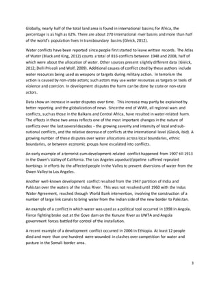 3
Globally, nearly half of the total land area is found in international basins; for Africa, the
percentage is as high as 62%. There are about 270 international river basins and more than half
of the world’s population lives in transboundary basins (Gleick, 2012).
Water conflicts have been reported since people first started to leave written records. The Atlas
of Water (Black and King, 2012) counts a total of 816 conflicts between 1948 and 2008, half of
which were about the allocation of water. Other sources present slightly different data (Gleick,
2012; Delli Priscoli and Wolf, 2009). Additional causes of conflict cited by these authors include
water resources being used as weapons or targets during military action. In terrorism the
action is caused by non-state actors; such actors may use water resources as targets or tools of
violence and coercion. In development disputes the harm can be done by state or non-state
actors.
Data show an increase in water disputes over time. This increase may partly be explained by
better reporting and the globalization of news. Since the end of WWII, all regional wars and
conflicts, such as those in the Balkans and Central Africa, have resulted in water-related harm.
The effects in these two areas reflects one of the most important changes in the nature of
conflicts over the last several decades – the growing severity and intensity of local and sub-
national conflicts, and the relative decrease of conflicts at the international level (Gleick, ibid). A
growing number of these disputes over water allocations across local boundaries, ethnic
boundaries, or between economic groups have escalated into conflicts.
An early example of a terrorist-cum-development-related conflict happened from 1907 till 1913
in the Owen’s Valley of California. The Los Angeles aqueduct/pipeline suffered repeated
bombings in efforts by the affected people in the Valley to prevent diversions of water from the
Owen Valley to Los Angeles.
Another well-known development conflict resulted from the 1947 partition of India and
Pakistan over the waters of the Indus River. This was not resolved until 1960 with the Indus
Water Agreement, reached through World Bank intervention, involving the construction of a
number of large link canals to bring water from the Indian side of the new border to Pakistan.
An example of a conflict in which water was used as a political tool occurred in 1998 in Angola.
Fierce fighting broke out at the Gove dam on the Kunune River as UNITA and Angola
government forces battled for control of the installation.
A recent example of a development conflict occurred in 2006 in Ethiopia. At least 12 people
died and more than one hundred were wounded in clashes over competition for water and
pasture in the Somali border area.
 