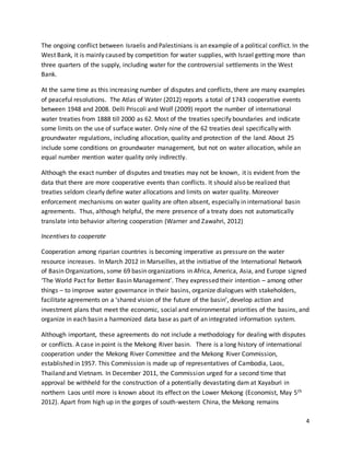 4
The ongoing conflict between Israelis and Palestinians is an example of a political conflict. In the
West Bank, it is mainly caused by competition for water supplies, with Israel getting more than
three quarters of the supply, including water for the controversial settlements in the West
Bank.
At the same time as this increasing number of disputes and conflicts, there are many examples
of peaceful resolutions. The Atlas of Water (2012) reports a total of 1743 cooperative events
between 1948 and 2008. Delli Priscoli and Wolf (2009) report the number of international
water treaties from 1888 till 2000 as 62. Most of the treaties specify boundaries and indicate
some limits on the use of surface water. Only nine of the 62 treaties deal specifically with
groundwater regulations, including allocation, quality and protection of the land. About 25
include some conditions on groundwater management, but not on water allocation, while an
equal number mention water quality only indirectly.
Although the exact number of disputes and treaties may not be known, it is evident from the
data that there are more cooperative events than conflicts. It should also be realized that
treaties seldom clearly define water allocations and limits on water quality. Moreover
enforcement mechanisms on water quality are often absent, especially in international basin
agreements. Thus, although helpful, the mere presence of a treaty does not automatically
translate into behavior altering cooperation (Warner and Zawahri, 2012)
Incentives to cooperate
Cooperation among riparian countries is becoming imperative as pressure on the water
resource increases. In March 2012 in Marseilles, at the initiative of the International Network
of Basin Organizations, some 69 basin organizations in Africa, America, Asia, and Europe signed
‘The World Pact for Better Basin Management’. They expressed their intention – among other
things – to improve water governance in their basins, organize dialogues with stakeholders,
facilitate agreements on a ‘shared vision of the future of the basin’, develop action and
investment plans that meet the economic, social and environmental priorities of the basins, and
organize in each basin a harmonized data base as part of an integrated information system.
Although important, these agreements do not include a methodology for dealing with disputes
or conflicts. A case in point is the Mekong River basin. There is a long history of international
cooperation under the Mekong River Committee and the Mekong River Commission,
established in 1957. This Commission is made up of representatives of Cambodia, Laos,
Thailand and Vietnam. In December 2011, the Commission urged for a second time that
approval be withheld for the construction of a potentially devastating dam at Xayaburi in
northern Laos until more is known about its effect on the Lower Mekong (Economist, May 5th
2012). Apart from high up in the gorges of south-western China, the Mekong remains
 