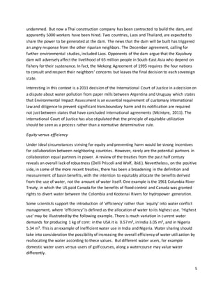 5
undammed. But now a Thai construction company has been contracted to build the dam, and
apparently 5000 workers have been hired. Two countries, Laos and Thailand, are expected to
share the power to be generated at the dam. The news that the dam will be built has triggered
an angry response from the other riparian neighbors. The December agreement, calling for
further environmental studies, included Laos. Opponents of the dam argue that the Xayabury
dam will adversely affect the livelihood of 65 million people in South-East Asia who depend on
fishery for their sustenance. In fact, the Mekong Agreement of 1995 requires the four nations
to consult and respect their neighbors’ concerns but leaves the final decision to each sovereign
state.
Interesting in this context is a 2011 decision of the International Court of Justice in a decision on
a dispute about water pollution from paper mills between Argentina and Uruguay which states
that Environmental Impact Assessment is an essential requirement of customary international
law and diligence to prevent significant transboundary harm and its notification are required
not just between states that have concluded international agreements (McIntyre, 2011). The
international Court of Justice has also stipulated that the principle of equitable utilization
should be seen as a process rather than a normative determinative rule.
Equity versus efficiency
Under ideal circumstances striving for equity and preventing harm would be strong incentives
for collaboration between neighboring countries. However, rarely are the potential partners in
collaboration equal partners in power. A review of the treaties from the past half century
reveals an overall lack of robustness (Delli Priscoli and Wolf, ibid.). Nevertheless, on the positive
side, in some of the more recent treaties, there has been a broadening in the definition and
measurement of basin benefits, with the intention to equitably allocate the benefits derived
from the use of water, not the amount of water itself. One example is the 1961 Columbia River
Treaty, in which the US paid Canada for the benefits of flood control and Canada was granted
rights to divert water between the Colombia and Kootenai Rivers for hydropower generation.
Some scientists support the introduction of ‘efficiency’ rather than ‘equity’ into water conflict
management, where ‘efficiency’ is defined as the allocation of water to its highest use. ‘Highest
use’ may be illustrated by the following example. There is much variation in current water
demands for producing 1 kg of corn: in the USA it is 0.57 m3, in India 3.05 m3, and in Nigeria
5.34 m3. This is an example of inefficient water use in India and Nigeria. Water sharing should
take into consideration the possibility of increasing the overall efficiency of water utilization by
reallocating the water according to these values. But different water users, for example
domestic water users versus users of golf courses, along a watercourse may value water
differently.
 