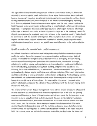 6
The logical extension of this efficiency concept is the so-called ‘virtual’ water, i.e. the water
required to produce specific goods and services. Some argue that the virtual water trade will
become increasingly important as nations or regions experience water scarcity and then desire
to mitigate the economic and political impacts of the internal water shortage by importing
food. This can only work if nations in water-scarce regions have the hard currency to buy the
food they need on the world market and are willing to forgo food self-sufficiency in their staple
food crops. To complicate this issue: water-poor countries often export fruits and other high
value crops to water-rich countries as these crops cannot be grown in the importing country for
climatic reasons or can be produced much more cheaply in the exporting country. Trade should
be beneficial to both the exporter and importer. The assumption that nations are willing to
depend for their staple crops on import from elsewhere is doubtful, especially when world
market prices of agricultural products are volatile as a result of drought in the main production
areas.
Possible procedures for successful water conflict management
Procedures for collaboration and dispute management range from initiatives taken by the
conflicting parties themselves towards increased participation and interventions by third
parties. The most far-reaching type of outside intervention is third-party decision making.
Unassisted conflict management procedures include conciliation, information exchange,
collaborative problem solving and negotiations. Assistance by others could consist of help in
relationship building, such as counseling, team building, and procedural assistance (i.e.
coaching, facilitation and mediation), as well as more substantive assistance through technical
advisory boards, dispute panels, fact finding, and advisory mediation. Third- party intervention
could be nonbinding or binding arbitration and mediation, and judging. A critical tipping point is
reached when the power to resolve the dispute moves from the parties in dispute into the
hands of an outside party. With third party decision-making, the primary communication
pattern is between parties and the arbiter or the panel charged with the decision making (Delli
Priscoli and Wolf, ibid.).
The extensive literature on dispute management shows a trend toward procedures of assisted
dispute resolution but without the third-party making the decision. In the USA, the growing
experience of litigation or threat of litigation when a third party made the decision, acts as an
incentive to move away from third-party involvement. Reviews of international mediations
describe similar experiences. Procedures with minimal assistance allow the parties in dispute
more control over the outcome. Some reviewers suggest that disputes with a third-party
decision have limited capacity to deal with the multiple parties and issues that characterize
water disputes. Yet expert panels or commissions have been common in the water resources
field. For example, there are technical committees on the Nile, the Euphrates, the Indus and
 