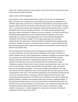 7
other rivers. Technical committees have also been central to the work of a variety of river basin
commissions in the USA and Canada.
Stages in water conflict management
Many disputes, such as upstream-downstream conflicts, start as zero-sum confrontations
where one party’s loss is another’s gain. As the adversarial stage plays out, negotiations can
shift from rights (what a party feels it is entitled to) to needs (what is actually needed to fulfill
its goals). At the same time, the attention shifts from past to future. The next stage – if all goes
well – is usually a move towards more cooperative solutions which entail the desire to increase
the benefits of the resource throughout the basin. This is often called ‘expanding the pie’,
meaning no longer conceiving the situation as a zero-sum argument. The most successful cases
of building regional approaches to water have gone beyond seeing water as the end to
recognizing it as a means to achieve other goals such as socio-economic development or
reducing the risks of floods or drought. The last stage is agreeing on the sustainable
implementation of an action plan in which the benefits are distributed fairly equitably among
the parties. Needless to say, this is a very brief summary of what is usually a complicated and
time-consuming process which is often characterized by one step forward and two steps back
(Delli Priscoli and Wolf, ibid.).
The interesting studies by Professor Lynn of the Department of Agricultural Economics at
University of Nebraska, Lincoln, (UNL) should be mentioned in this context. He and his co-
workers (Sheeder and Lynn, 2011) studied farmers’ motivation to engage in conservation tillage
in the upstream area of the Blue River/Turtle Creek watershed on the border between
Nebraska and Kansas. Runoff from irrigated fields of upstream farmers contributes to the
pollution of the lake which is the source of drinking water for the downstream people.
Traditionally, upstream farmers have not been concerned about downstream water users’ lack
of access to clean water. To reduce water pollution from agricultural runoff, conservation
measures are stimulated by payments. Three groups of people were identified in the study
area: upstream farmers, downstream water users and people who were both upstream farmers
and downstream water users. The researchers analyzed the sense of empathy (thinking yourself
in the shoes of others) of those in each group. The key finding from their research is that
increasing conservation payments is not likely to be cost-effective on their own for addressing
pollution problems. Individuals may ultimately make choices based on empathy/sympathy. A
strong feeling of empathy leads to a sense of a shared interest in enhanced water quality and
diminishes the more primal tendency to maximize profits. They conclude that water policy and
educational programs need to pay attention on how to induce, and otherwise ’nudge’,
empathy. A key question in conflict management is indeed how to stimulate this feeling of
empathy for the other party in the conflict.
 