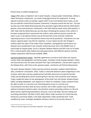 8
Critical issues in conflict management
Power often plays an important role in water disputes. Unequal power relationships, without a
robust third-party involvement, can create strong disincentives for cooperation. A strong
regional economic entity can provide support when issues arise between basin states, as was
the case with the Central Asian Economic Community in disputes around the Aral Sea. This was
also the role of the World Bank (especially of its president Eugene Black) with the World Bank’s
positive, active and continuous involvement in the India-Pakistan water treaty after partition in
1947. Note that the World Bank was also the donor facilitating the solution in this conflict. It
has been recognized that in particularly hot conflicts, when political concerns override the
water issues, a sub-optimal solution may be the best that can be achieved. Sometimes
separating resource issues from political interest may not be productive. Involvement of a non-
riparian, regional power may then be important. A case in point was the role of Egypt in
conflicts about the water of the Jordan River. Elsewhere, solving political and resource use
disputes was accomplished in two mutually reinforcing tracks (also in the Middle East). A
special type of unequal power occurs in disputes between Mexico and USA in the use of water
from a shared aquifer when federal and state governments hold different opinions and thus
impede cooperation (Delli Priscoli and Wolf, 2009).
Upstream-downstream power. Equitable agreements are hard to reach when one riparian
country holds most geographic and military power. Examples include disputes between Turkey
and Iraq and Syria over the water allocation from Tigris and Euphrates, and also with respect to
the Salween River, with China as the upstream power, and Burma and Thailand downstream.
The water disputes between Turkey and Iraq and Syria have been studied in detail (Warner,
2012, and Warner and Zawahri, 2012). Turkey is clearly the dominant power (hegemony) in this
situation, while Syria and Iraq complained but had little choice but to accept the fact that
Turkey was building dams and the remaining flow in the two rivers would be much reduced.
Turkey needed the water for the development of the South East, the Greater Anatolia Project
(GAP), including hydropower and irrigation of 2 million ha. Gradually, Turkey started to frame
the right to water as a security issue. Presenting policy issues as a security issue
(‘securitization’) has been done by many countries and is often a potent way of rallying a
political constituency behind a policy. Securitization involves presenting a threat as a life and
death concern legitimizing extraordinary measures, such as top-down decision-making and
classifying information. [On May 9, 2012, Mario Otero, Under-secretary for Civilian Security,
Democracy and Human Rights, in the State Department (USA) commented that “if left
unaddressed, water challenges worldwide will pose a threat to US security interests”.3]
3 American Society of Agronomy CSA News September 2012, page 20.
 