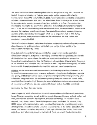 9
The political situation in the area changed with the US occupation of Iraq, Syria’s support for
Kurdish fighters, privatization of Turkey’s water sector and the outcome of the World
Commission on Dams (FAO and World Bank, 2000). Turkey at the time wanted to construct the
Ilisu dam close to the border with Syria. The downstream water users objected as they feared
for their own water supplies; the river shows large variability in its flow. The need to find
international funding for the construction of the Ilisu dam alerted national and international
NGO’s to the destruction of heritage sites below the reservoir, the environmental impact of the
dam and the inevitable resettlement issues. As a result of international pressure, the donor
countries and banks withdrew their support which led to long delays. Yet, in 2005 Turkey
revised the project. More protests followed but the construction has now started with
completion expected in 2015.
This brief discussion of power and power distribution shows the complexity of the various roles
played by domestic and international political players, and the limited validity of the
secularization attempted by Turkey.
Data. Data collection and sharing is essential before an agreement can be reached or
construction takes place. But parties in developing countries often disagree about the validity
of the collected data, especially on the ecological impacts and development projections.
Requesting increasingly detailed data clarifications is often used as a delaying tactic. Agreement
on the minimum data necessary for a solution can be a first step in establishing trust, and if that
is not possible delegating data gathering to a third party may speed up negotiations.
Benefits. All the water resources in the relevant domain of the parties in conflict need to be
included in the water management programs and strategy. Ignoring the link between quantity
and quality, and between surface water and groundwater ignores the hydrologic reality. What
is needed is Integrated Water Resource Management (IWRM; see Lenton and Muller, 2009),
which is difficult to realize. In all disputes, but especially between nations with unequal power
all economic benefits from a possible agreement between parties should be considered.
Forecasting the future from past trends
Several important trends of the recent past could raise the likelihood of water disputes in the
future. These are population growth and the associated increased demand for food, biofuel and
meat, urbanization, economic development, the associated energy and industrial water
demands, and climate change. These challenges are closely interlinked. For example, Vaux
(2004) argued with great clarity that water scarcity will constrain the extent to which we are
able to provide adequate water and sanitation services to most of the world’s population. The
notion that water for domestic purposes is of such high value and clear priority that it takes
precedence over other uses, cannot be maintained. There are no well-functioning markets
 