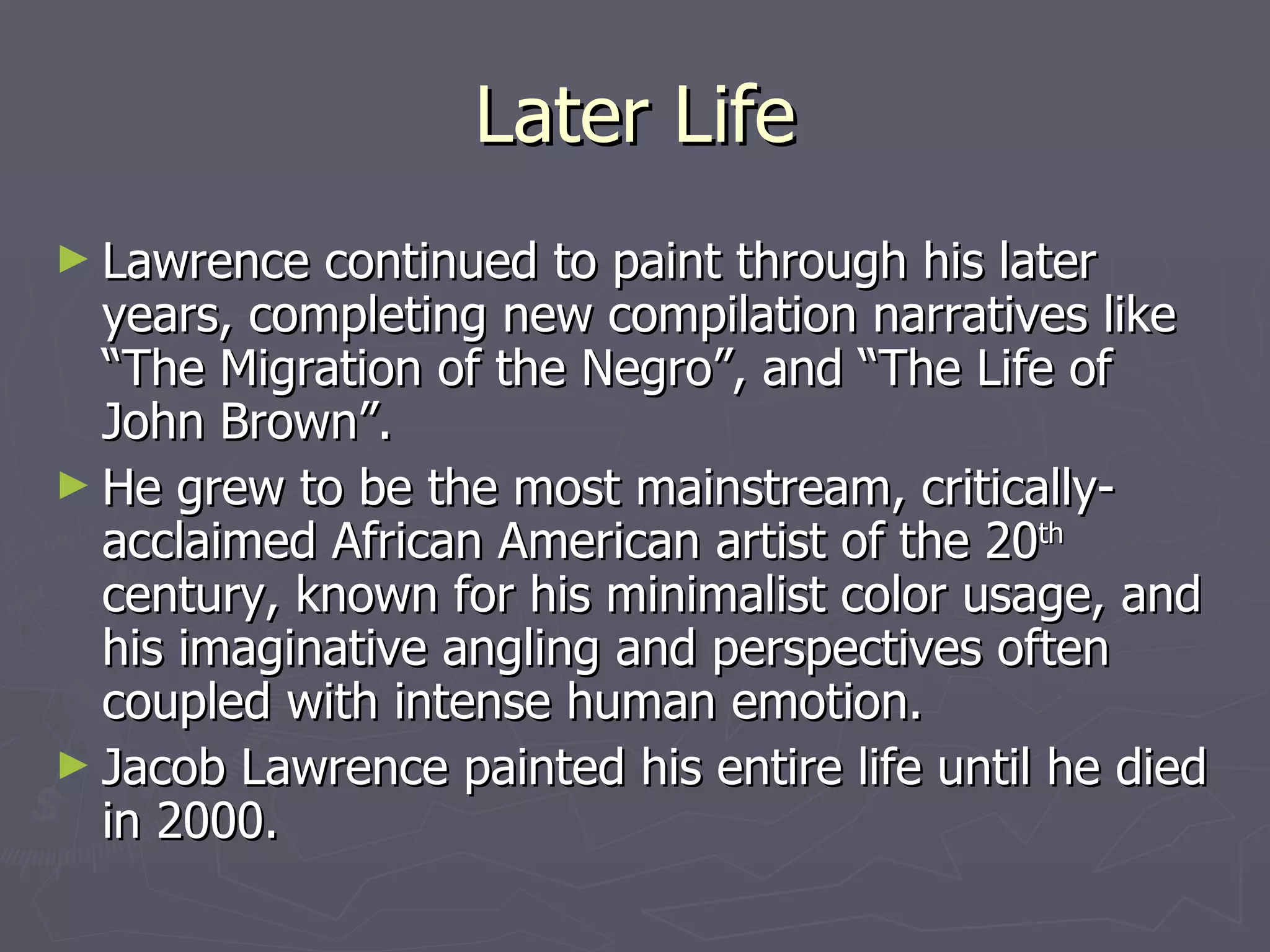 Later Life Lawrence continued to paint through his later years, completing new compilation narratives like “The Migration of the Negro”, and “The Life of John Brown”.  He grew to be the most mainstream, critically-acclaimed African American artist of the 20 th  century, known for his minimalist color usage, and his imaginative angling and perspectives often coupled with intense human emotion.  Jacob Lawrence painted his entire life until he died in 2000. 