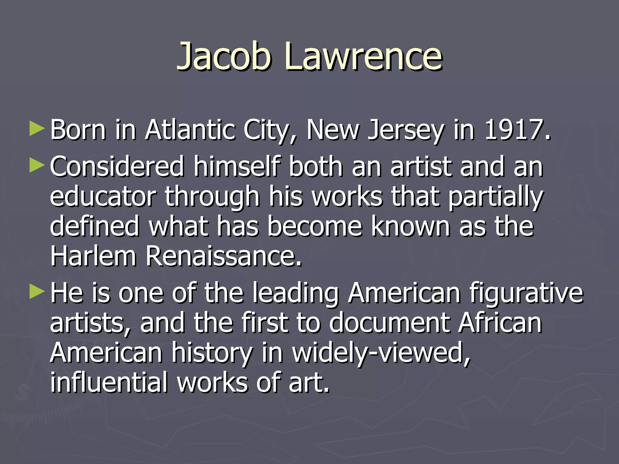 Jacob Lawrence Born in Atlantic City, New Jersey in 1917. Considered himself both an artist and an educator through his works that partially defined what has become known as the Harlem Renaissance. He is one of the leading American figurative artists, and the first to document African American history in widely-viewed, influential works of art. 