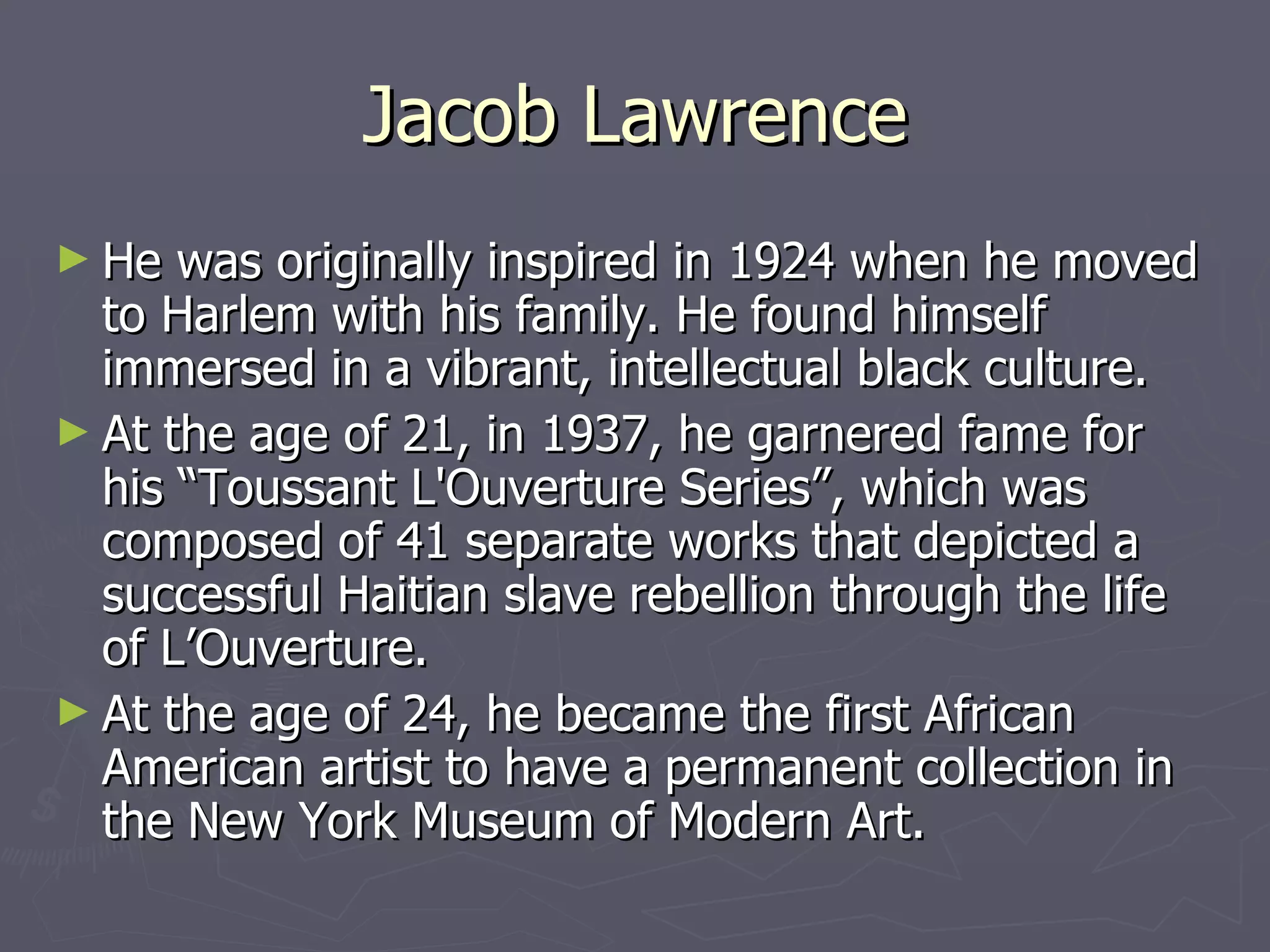 Jacob Lawrence He was originally inspired in 1924 when he moved to Harlem with his family. He found himself immersed in a vibrant, intellectual black culture.  At the age of 21, in 1937, he garnered fame for his “Toussant L'Ouverture Series”, which was composed of 41 separate works that depicted a successful Haitian slave rebellion through the life of L’Ouverture. At the age of 24, he became the first African American artist to have a permanent collection in the New York Museum of Modern Art.  