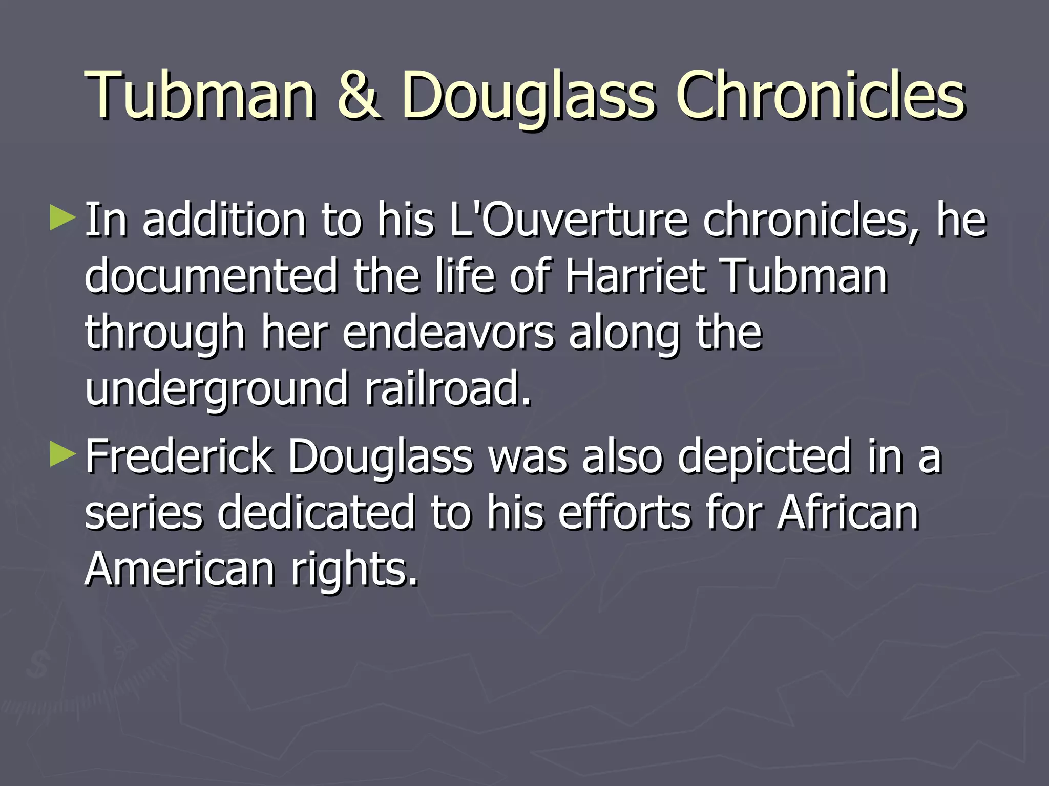 Tubman & Douglass Chronicles In addition to his L'Ouverture chronicles, he documented the life of Harriet Tubman through her endeavors along the underground railroad. Frederick Douglass was also depicted in a series dedicated to his efforts for African American rights. 