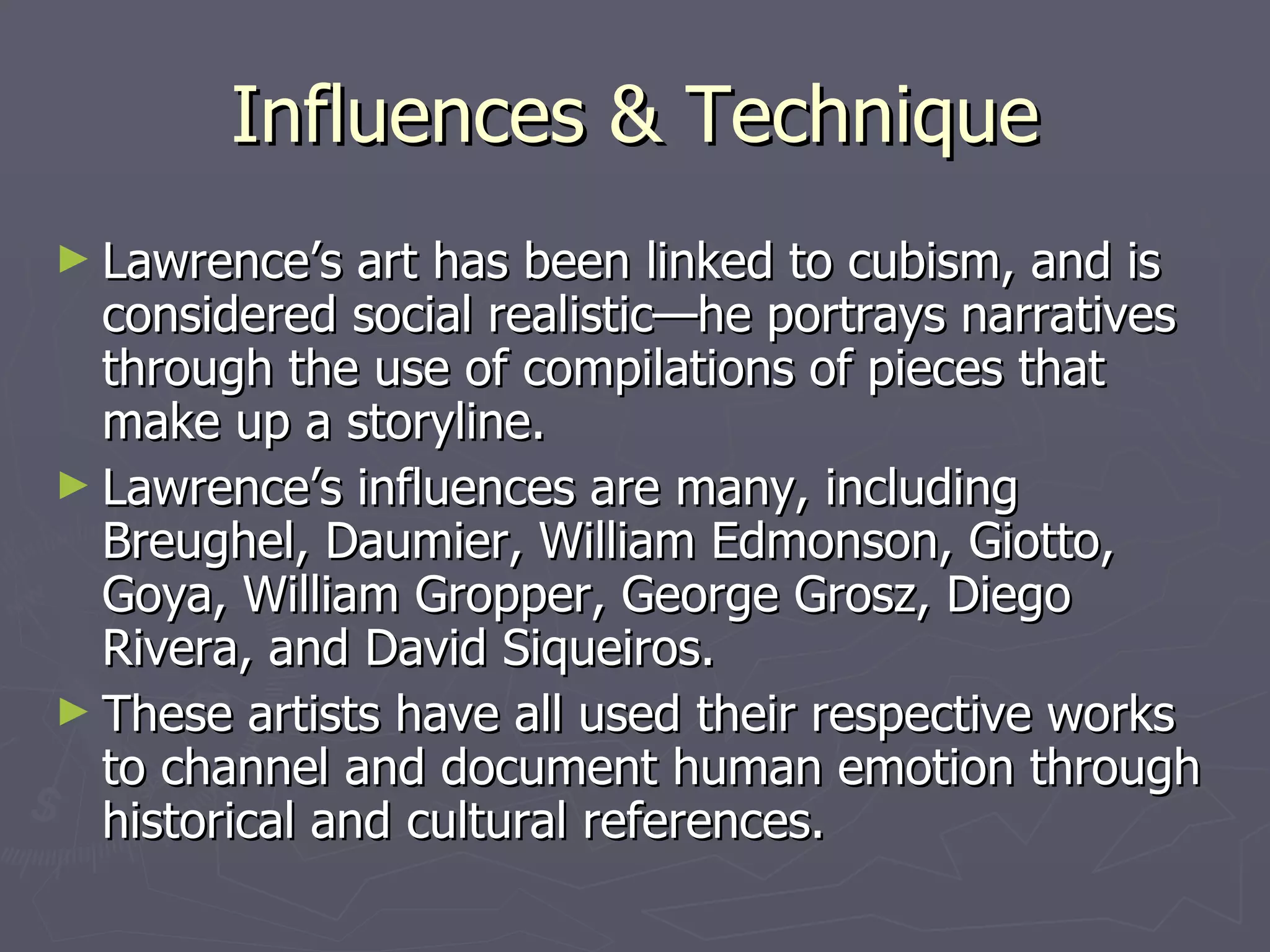 Influences & Technique Lawrence’s art has been linked to cubism, and is considered social realistic—he portrays narratives through the use of compilations of pieces that make up a storyline.  Lawrence’s influences are many, including Breughel, Daumier, William Edmonson, Giotto, Goya, William Gropper, George Grosz, Diego Rivera, and David Siqueiros. These artists have all used their respective works to channel and document human emotion through historical and cultural references. 
