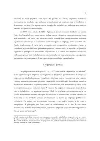 12


sindicato do setor calçadista com apoio do governo do estado, organizou numerosas
cooperativas de produção para enfrentar a transferência de empresas para o Nordeste e o
desemprego no setor. Em alguns casos a situação dos trabalhadores melhorou com maiores
retiradas por parte dos trabalhadores.
        Em 1999, com a criação da ADS - Agência de Desenvolvimento Solidário - da Central
Única dos Trabalhadores, o movimento sindical passou a discutir o cooperativismo de forma
mais sistemática. Até então cada sindicato tomava a atitude que considerava mais adequada:
alguns consideravam que as cooperativas eram uma opção de emprego, outros que eram uma
fraude simplesmente. A partir daí a separação entre cooperativas verdadeiras e falsas se
consolidou, com os sindicatos apoiando as primeiras e denunciando as segundas. As primeiras
seguriam os princípios do movimento cooperativista e as demais são empresas disfarçadas,
embora em grande parte trabalhem como subcontratadas em redes empresariais, o que permite
questionar a efetiva autonomia dessas cooperativas, sejam falsas ou verdadeiras.


                                            3. Experiências pontuais


        Em pesquisa realizada no período 1997/2000 entre quinze cooperativas no nordeste6,
todas organizadas por empresas ou integrantes de programas governamentais de atração de
empresas, os trabalhadores pouco percebiam a diferença entre a cooperativa e uma empresa
comum. Mesmo considerando que eram cooperativas de terceirização, foram feitas tentativas
de criar uma mentalidade cooperativa entre os trabalhadores com treinamentos e cursos sobre
cooperativismo que não surtiaram efeito. A presença das empresas primeiras era muito forte e
para os trabalhadores era o primeiro emprego fabril. No geral as cooperativas situavam-se em
cidades relativamente distantes da capital dos estados e os trabalhadores ou eram oriundos do
meio rural ou de atividades urbanas informalizadas ou mesmo de empregos públicos nas
prefeituras. Os ganhos nas cooperativas chegavam a um salário mínimo e às vezes o
ultrapassava. A percepção que ficava entre os trabalhadores era o fato de não serem
assalariados e portanto não terem direitos, ao mesmo tempo em que consideravam positivo o
fato de terem um “emprego”.

6Dado o caráter instável das cooperativas nordestinas, a amostra dos trabalhadores pesquisados não teve caráter
de representatividade estatístiva. Foram entrevistados 90 trabalhadores(as) em três estados: Ceará, Pernambuco e
Rio Grande do Norte, além de discussão em grupo com uma média de 70 trabalhadores e ex-trabalhadores num
universo estimado de 3500 trabalhadores.
 