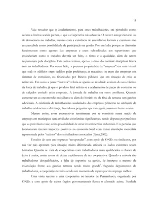13


       Vale ressaltar que o assalariamento, para esses trabalhadores, era percebido como
acesso a direitos sociais plenos, o que a cooperativa não oferecia. O caráter autogestionário ou
de democracia no trabalho, mesmo com a existência de assembléias formais e eventuais não
era percebida como possibilidade de participação na gestão. Por um lado, porque as diretorias
funcionavam como agentes das empresas e eram subordinadas aos supervisores que
estabeleciam como o trabalho deveria ser feito, o ritmo e a qualidade, além de serem
responsáveis pela disciplina. Em outros termos, apenas o ônus do controle disciplinar ficava
com os trabalhadores. Por outro lado, a pretensa propriedade da “empresa” era mais virtual
que real: os edifícios eram cedidos pelas prefeituras; as maquinas ou eram das empresas em
sistemas de comodato, ou financiadas por Bancos públicos que em situação de crise as
retiravam. Em suma a posse “coletiva” referia-se apenas ao resultado comum do uso coletivo
da força de trabalho, já que o produto final referia-se a acabamento de peças do vestuário ou
de calçados enviado pelas empresas. A jornada de trabalho era outro problema. Quando
aumentavam as encomendas trabalhava-se além do horário ou de final de semana sem ganhos
adicionais. A existência de trabalhadores assalariados das empresas primeiras no ambiente de
trabalho evidenciava a diferença, fazendo-os perguntar que vantagem possuiam frente a estes.
       Mesmo assim, essas cooperativas terminaram por se constituir numa opção de
emprego em municípios sem atividades econômicas significativas, sendo disputas por prefeitos
que as percebiam como única possibilidade de atrair investimentos industriais. E o período que
funcionaram tiveram impactos positivos na economia local com maior circulação monetária
representada pelos “salários” dos trabalhadores associados (Lima,2002).
       Estudos de caso em empresas “recuperadas”, com apoio de ONGs ou sindicatos, por
sua vez não apontam para situação muito diferenciada embora os dados existentes sejam
limitados Quando se trata de cooperativas com trabalhadores mais qualificados a chance de
êxito é maior, assim como de deixar rapidamente de ser cooperativa. Quando a maioria são
trabalhadores desqualificados, a falta de expertise na gestão, de interesse e mesmo de
insatisfação frente aos ganhos termina sendo muito grande7. Segundo depoimentos de
trabalhadores, a cooperativa termina sendo um momento de espera por m emprego melhor.
       Uma visita recente a uma cooperativa no interior de Pernambuco, organizada por
ONGs e com apoio de vários órgãos governamentais ilustra o afirmado acima. Fundada
 