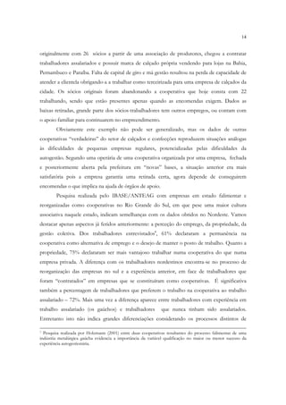 14


originalmente com 26 sócios a partir de uma associação de produtores, chegou a contratar
trabalhadores assalariados e possuir marca de calçado própria vendendo para lojas na Bahia,
Pernambuco e Paraíba. Falta de capital de giro e má gestão resultou na perda de capacidade de
atender a clientela obrigando-a a trabalhar como terceirizada para uma empresa de calçados da
cidade. Os sócios originais foram abandonando a cooperativa que hoje consta com 22
trabalhando, sendo que estão presentes apenas quando as encomendas exigem. Dados as
baixas retiradas, grande parte dos sócios-trabalhadores tem outros empregos, ou contam com
o apoio familiar para continuarem no empreendimento.
        Obviamente este exemplo não pode ser generalizado, mas os dados de outras
cooperativas “verdadeiras” do setor de calçados e confecções reproduzem situações análogas
às dificuldades de pequenas empresas regulares, potencializadas pelas dificuldades da
autogestão. Segundo uma operária de uma cooperativa organizada por uma empresa, fechada
e posteriormente aberta pela prefeitura em “novas” bases, a situação anterior era mais
satisfatória pois a empresa garantia uma retirada certa, agora depende de conseguirem
encomendas o que implica na ajuda de órgãos de apoio.
        Pesquisa realizada pelo IBASE/ANTEAG com empresas em estado falimentar e
reorganizadas como cooperativas no Rio Grande do Sul, em que pese uma maior cultura
associativa naquele estado, indicam semelhanças com os dados obtidos no Nordeste. Vamos
destacar apenas aspectos já feridos anteriormente: a perceção do emprego, da propriedade, da
gestão coletiva. Dos trabalhadores entrevistados8, 61% declararam a permanência na
cooperativa como alternativa de emprego e o desejo de manter o posto de trabalho. Quanto a
propriedade, 75% declararam ser mais vantajoso trabalhar numa cooperativa do que numa
empresa privada. A diferença com os trabalhadores nordestinos encontra-se no processo de
reorganização das empresas no sul e a experiência anterior, em face de trabalhadores que
foram “contratados” em empresas que se constituíram como cooperativas. É significativa
também a percentagem de trabalhadores que preferem o trabalho na cooperativa ao trabalho
assalariado – 72%. Mais uma vez a diferença aparece entre trabalhadores com experiência em
trabalho assalariado (os gaúchos) e trabalhadores             que nunca tinham sido assalariados.
Entretanto isto não indica grandes diferenciações considerando os processos distintos de

7 Pesquisa realizada por Holzmann (2001) entre duas cooperativas resultantes do processo falimentar de uma
indústria metalúrgica gaúcha evidencia a importância da variável qualificação no maior ou menor sucesso da
experiência autogestionária.
 