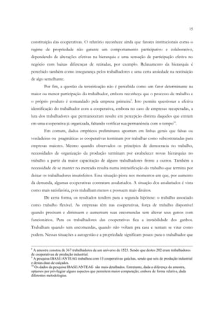 15


constituição das cooperativas. O relatório reconhece ainda que fatores institucionais como o
regime de propriedade não garante um comportamento participativo e colaborativo,
dependendo de alterações efetivas na hierarquia e uma sensação de participação efetiva no
negócio com baixas diferenças de retiradas, por exemplo. Relaxamento da hierarquia é
percebido também como insegurança pelos trabalhadores e uma certa ansiedade na restituição
de algo semelhante.
        Por fim, a questão da terceirização não é percebida como um fator determinante na
maior ou menor participação do trabalhador, embora reconheça que o processo de trabalho e
o próprio produto é comandado pela empresa primeira9. Isto permite questionar a efetiva
identificação do trabalhador com a cooperativa, embora no caso de empresas recuperadas, a
luta dos trabalhadores que permaneceram resulte em percepção distinta daqueles que entram
em uma cooperativa já organizada, faltando verificar sua permanência com o tempo10.
        Em comum, dados empíricos preliminares apontam em linhas gerais que falsas ou
verdadeiras ou pragmáticas as cooperativas terminam por trabalhar como subcontratadas para
empresas maiores. Mesmo quando observados os princípios de democracia no trabalho,
necessidades de organização da produção terminam por estabelecer novas hierarquias no
trabalho a partir da maior capacitação de alguns trabalhadores frente a outros. Também a
necessidade de se manter no mercado resulta numa intensificação do trabalho que termina por
deixar os trabalhadores insatisfeitos. Essa situação piora nos momentos em que, por aumento
da demanda, algumas cooperativas contratam assalariados. A situação dos assalariados é vista
como mais satisfatória, pois trabalham menos e possuem mais direitos.
        De certa forma, os resultados tendem para a segunda hipótese: o trabalho associado
como trabalho flexível. As empresas têm nas cooperativas, força de trabalho disponível
quando precisam e diminuem e aumentam suas encomendas sem alterar seus gastos com
funcionários. Para os trabalhadores das cooperativas fica a instabilidade dos ganhos.
Trabalham quando tem encomendas, quando não voltam pra casa e tentam se virar como
podem. Nessas situações a autogestão e a propriedade significam pouco para o trabalhador que


8
  A amostra constou de 367 trabalhadores de um universo de 1523. Sendo que destes 202 eram trabalhadores
de cooperativas de produção industrial.
9
  A pesquisa IBASE/ANTEAG trabalhou com 13 cooperativas gaúchas, sendo que seis de produção industrial
e destas duas de calçados.
10
   Os dados da pesquisa IBASE/ANTEAG são mais detalhados. Entretanto, dada a diferença da amostra,
optamos por privilegiar alguns aspectos que permitem maior comparação, embora de forma relativa, dada
diferentes metodologias.
 