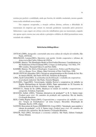 16


termina por preferir a estabilidade, ainda que ilusória, do trabalho assalariado, mesmo quando
nunca tenha trabalhado nessa relação.
       Em empresas recuperadas, a situação embora distinta, enfrenta a dificuldade de
manutenção de empresas que entram no mercado geralmente sucateadas pelos processos
falimentares o que exigem um esforço extra dos trabalhadores para sua manutenção, exigindo
não apenas apoio externo mas uma adesão a princípios solidários de difícil permanência numa
sociedade não solidária.




                                Referências bibliográficas:


ANTEAG.(2000), Autogestão: construindo uma nova cultura de relações de trabalho, São
      Paulo, ANTEAG.
HOLZMANN, Lorena.(2001), Operários sem patrão. Gestão cooperativa e dilemas da
      democracia,São Carlos, Editora da UFSCar.
KASMIR, Sharryn. The Mondragón Model as Post-Fordist Discourse: Considerations on
      the Production of Post-Fordism(1999). Critique of Anthropology, Vol.19(4), 379-
      400. London, Thousand Oaks,CA and New Delhi.
KASMIR, Sharryn. The Myth of Mondragón. Cooperatives, Politics and Working-Class
      Life in a Basque Town. Albany, State University of New York Press, 1996.
IBASE/ANTEAG (dezembro 2001). Iniciativas autogestionárias no Rio Grande do Sul. Rio
      de Janeiro:IBASE, São Paulo:ANTEAG. Relatório de Pesquisa.
LIMA, Jacob Carlos(2002). As artimanhas da flexibilização: o trabalho em cooperativas
      de produção industrial. São Paulo, Terceira Margem.
OLIVEIRA, Tiago(2003). Terceirização, trabalho flexível e cooperativas de trabalho na
      Região Metropolitana de Salvador (RMS). Paper apresentado no XI Encontro de
      Ciências Sociais do Norte e Nordeste. Aracaju, agosto.
PONTES Jr., Osmar de Sá. (2000), Mudanças no mundo do trabalho: cooperativismo e
      autogestão. Fortaleza, Expressão.
QUIJANO, Aníbal. (2002), “Sistemas alternativos de produção?” in B. S. Santos (org).
      Produzir para viver. Os caminhos da produção não capitalista. Rio de Janeiro,
      Civilização Brasileira.
REIS, Cinthia Regina Nunes.(2003), Cooperativismo e cooperativas de trabalho: o caso
      dos “Grupos de Trabalhadores” de Lima Campos, Maranhão. Dissertação de
      Mestrado. Recife, UFPE, (digi).
SANTOS, Boaventura de Sousa e RODRÌGUEZ, César.(2002), “Introdução: para ampliar o
      cânone da produção”, in B. S. Santos (org), Produzir para viver. Os caminhos da
      produção não capitalista. Rio de Janeiro, Civilização Brasileira.
SINGER, Paul (2002). Introdução à economia solidária. São Paulo, Editora Fundação
      Perseu Abramo.
 