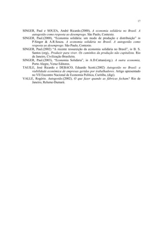 17


SINGER, Paul e SOUZA, André Ricardo.(2000), A economia solidária no Brasil. A
     autogestão como resposta ao desemprego. São Paulo, Contexto.
SINGER, Paul.(2000), “Economia solidária: um modo de produção e distribuição” in
     P.Singer & A.R.Souza. A economia solidária no Brasil. A autogestão como
     resposta ao desemprego. São Paulo, Contexto.
SINGER, Paul.(2002) “A recente ressureição da economia solidária no Brasil”, in B. S.
     Santos (org),. Produzir para viver. Os caminhos da produção não capitalista. Rio
     de Janeiro, Civilização Brasileira.
SINGER, Paul.(2003), “Economia Solidária”, in A.D.Cattani(org.). A outra economia,
     Porto Alegre, Veraz Editores.
TAUILE, José Ricardo e DEBACO, Eduardo Scotti.(2002) Autogestão no Brasil: a
     viabilidade econômica de empresas geridas por trabalhadores. Artigo apresentado
     no VII Encontro Nacional de Economia Política, Curitiba, (digi).
VALLE, Rogério. Autogestão.(2002), O que fazer quando as fábricas fecham? Rio de
     Janeiro, Relume-Dumará.
 